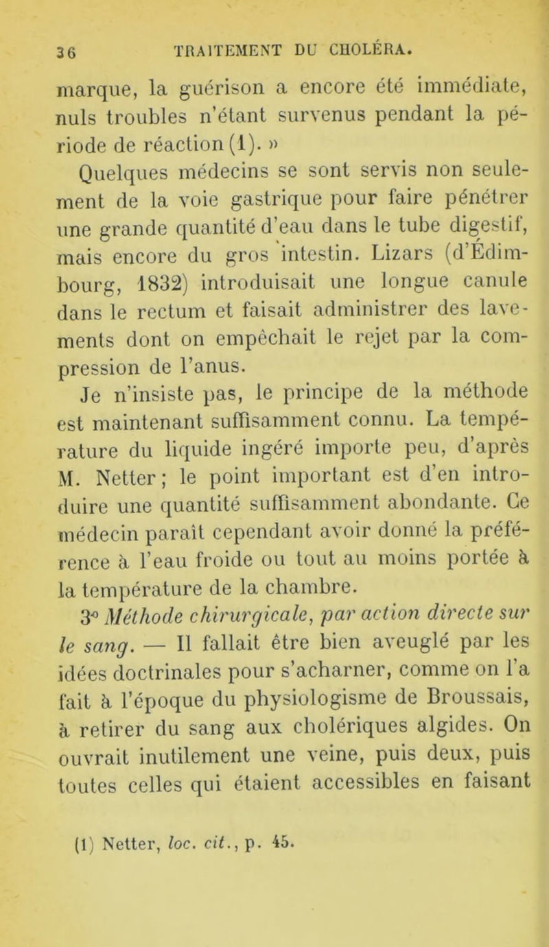 marque, la guérison a encore été immédiate, nuis troubles n’étant survenus pendant la pé- riode de réaction (1). » Quelques médecins se sont servis non seule- ment de la voie gastrique pour faire pénétrer une grande quantité d’eau dans le tube digestif, mais encore du gros intestin. Lizars (d’Edim- bourg, 1832) introduisait une longue canule dans le rectum et faisait administrer des lave- ments dont on empêchait le rejet par la com- pression de l’anus. Je n’insiste pas, le principe de la méthode est maintenant suffisamment connu. La tempé- rature du liquide ingéré importe peu, d’après M. Netter; le point important est d’en intro- duire une quantité suffisamment abondante. Ce médecin paraît cependant avoir donné la préfé- rence à, l’eau froide ou tout au moins portée à la température de la chambre. 3^ Méthode chirurgicale, par action directe sur le sang. — 11 fallait être bien aveuglé par les idées doctrinales pour s’acharner, comme on l’a fait à l’époque du physiologisme de Broussais, h retirer du sang aux cholériques algides. On ouvrait inutilement une veine, puis deux, puis toutes celles qui étaient accessibles en faisant