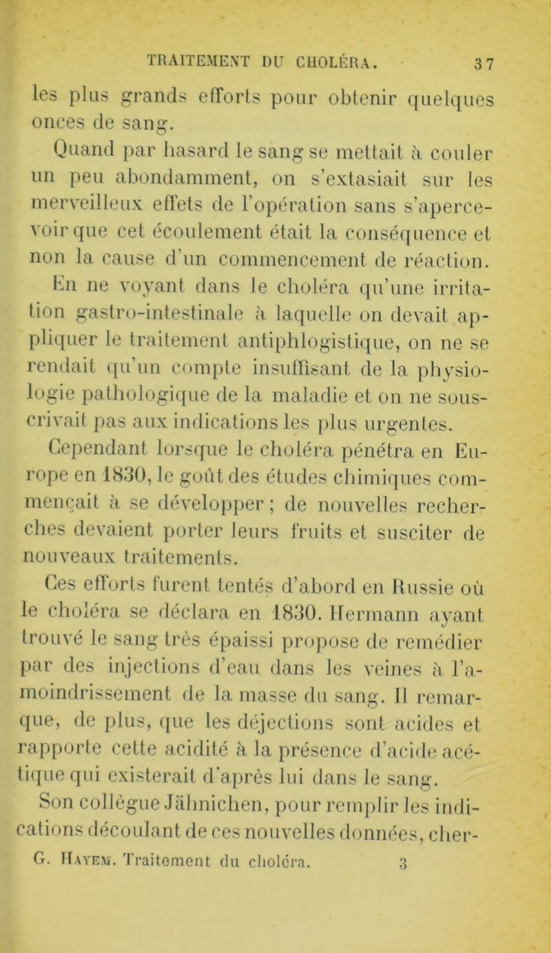 les plus grands eflorts pour obtenir ([uelques onces de sang. Quand par hasard le sang se mettait à couler un peu abondamment, on s’extasiait sur les merveilleux efl'ets de l’opération sans s’aperce- voir que cet écoulement était la conséquence et non la cause d’un commencement de réaction. l’m ne voyant dans le choléra qu’une irrita- tion gastro-intestinale à laquelle on devait ap- pliquer le traitement antiphlogistique, on ne se rendait qu’un compte insuffisant de la physio- logie pathologique de la maladie et on ne sous- crivait pas au.x indications les plus urgentes. Cependant lors([ue le choléra pénétra en Eu- rope en 1830, le goût des études chimiques com- mençait à se développer ; de nouvelles recher- ches devaient porter leurs fruits et susciter de nouveaux traitements. Ces eflorts furent tentés d’abord en Hussie où le choléra se déclara en 1830. Hermann ayant trouvé le sang très épaissi propose de remédier par des injections d’eau dans les veines à l’a- moindrissement de la masse du sang. Il remar- que, de [)lus, que les déjections sont acides et rapporte cette acidité à la présence d’acide acé- ti(|uequi existerait d'après lui dans le sang. Son collègue Jahnichen, pour remplir les indi- cations découlant de ces nouvelles données, cher- G. IIayejï. Traitomont du choiera. .3