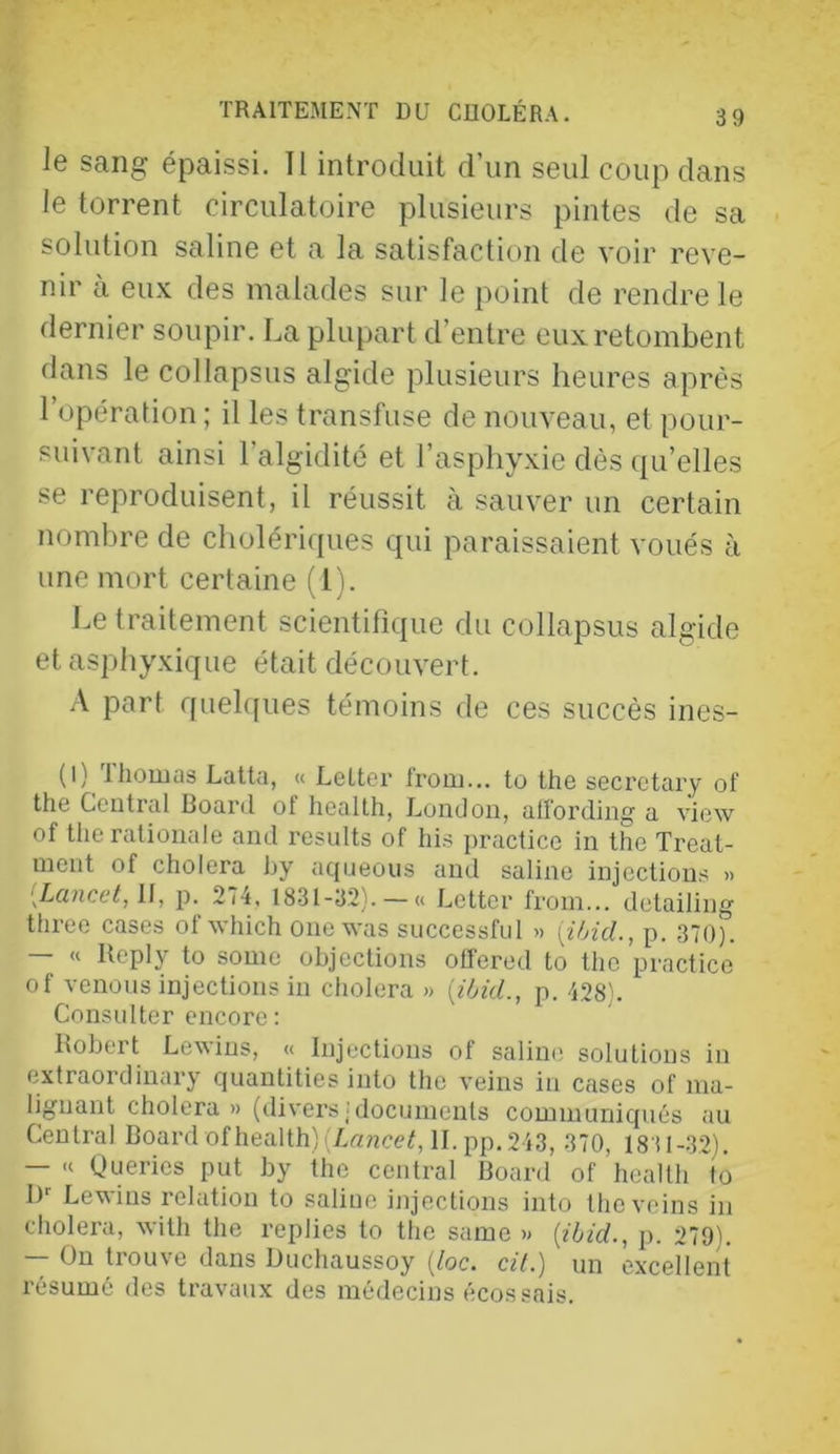 le sang épaissi. II introduit d’un seul coup dans le torrent circulatoire plusieurs pintes de sa solution saline et a la satisfaction de voir reve- nir à eux des malades sur le point de rendre le dernier soupir. La plupart d’entre eux retombent dans le collapsus algide plusieurs heures après l’opération; il les transfuse de nouveau, et pour- suivant ainsi l’algidité et l’asphyxie dès qu’elles se reproduisent, il réussit à sauver un certain nombre de cholériques qui paraissaient voués à une mort certaine (1). Le traitement scientifique du collapsus algide et asphyxique était découvert. .\ part quel([ues témoins de ces succès ines- (l) 'Ihouias Latta, « Lelter from... to the secretary of the Cciitral Board of health, London, alfording a view of therationale and results of his practice in the Treat- nient of choiera hy aqneous and saline injections » p. 274. 18.31-32).-« Letter from... detailing three cases of which onewas successful » [i/ncL, p. 370). — « Bepiy to some objections otTered to the practice of venons injections in cliolera » {t'/Æ., p. 428). Considter encore : Kohort Le^^ins, « Injections ot saline solutions in extraordinary cpiantities into the veins in cases of nia- lignant choiera» (divei’s• documents communiqués au Central Board of health) (LrniceC H-pp. 243, 370, 1831-32). — Queries put by the central Board of health to I)'' Lewins relation to saline injections into the veins in choiera, with the replies to the saine » [ihid., p. 279). — On trouve dans Duchaussoy {loc. cil.) un excellent résumé des travaux des médecins écossais.