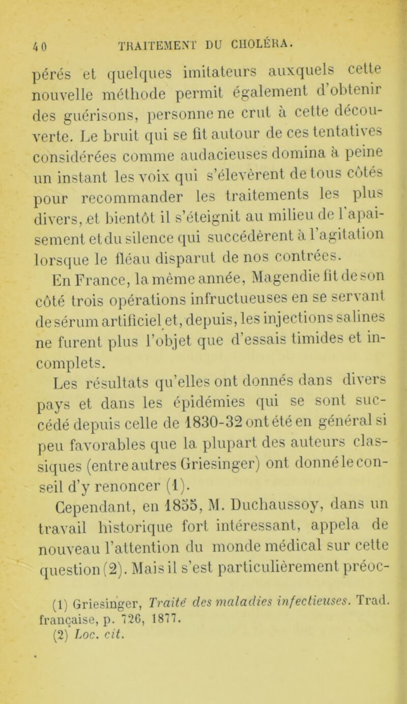 pérés et quelques imitateurs auxquels cette nouvelle méthode permit également d obtenir des guérisons, personne ne crut à cette décou- verte. Le bruit qui se fit autour de ces tentatives considérées comme audacieuses domina à peine un instant les voix qui s’élevèrent de tous côtés pour recommander les traitements les plus divers, .et bientôt il s’éteignit au milieu de l’aj^ii- sement et du silence qui succédèrent à l’agitation lorsque le tléau disparut de nos contrées. En France, la même année, Magendie fit de son côté trois opérations infructueuses en se servant de sérum artificiel et, depuis, les injections salines ne furent plus l’objet que d essais timides et in- complets. Les résultats (ju’elles ont donnés dans divers pays et dans les épidémies qui se sont suc- cédé depuis celle de 1830-32 ont été en général si peu favorables que la plupart des auteurs clas- siques (entre autres Griesinger) ont donné le con- seil d’y renoncer (1). Cependant, en 1833, M. Ducbaussoy, dans un travail historique fort intéressant, appela de nouveau l’attention du monde médical sur celte question (2). IMais il s’est particulièrement préoc- (1) Griesinger, Traité des maladies infectiexises. ïrad. française, p. 26, 1877. (2) Loc. cil.