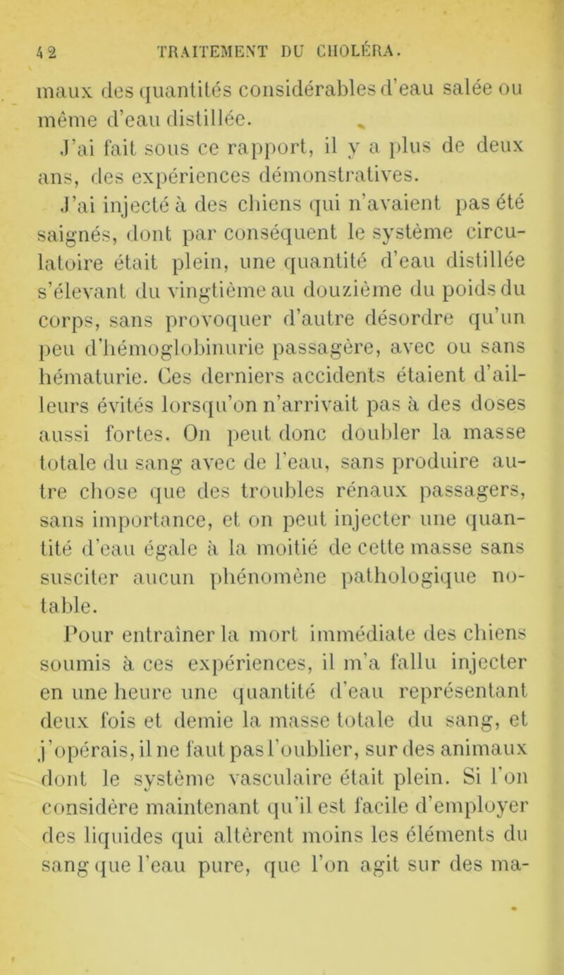 maux dos (juanlités considérables d’eau salée ou même d’eau distillée. J’ai fait sous ce rapport, il y a jdus de deux ans, des expériences démonstratives. J’ai injecté à des chiens (jui n’avaient pas été saignés, dont par conséquent le système circu- latoire était plein, une quantité d’eau distillée s’élevant du vingtième au douzième du poids du corps, sans provoquer d’autre désordre qu’un peu d’hémoglobinurie passagère, avec ou sans hématurie. Ces derniers accidents étaient d’ail- leurs évités lorsqu’on n’arrivait pas à des doses aussi fortes. On peut donc doubler la masse totale du sang avec de l’eau, sans produire au- tre chose que des troubles rénaux passagers, sans importance, et on peut injecter une quan- tité d’eau égale à la moitié de cette masse sans susciter aucun phénomène pathologique no- table. J’our entraîner la mort immédiate des chiens soumis à ces expériences, il m’a fallu injecter en une heure une quantité d'eau représentant deux fois et demie la masse totale du sang, et j’opérais, il ne faut pas l’oublier, sur des animaux dont le système vasculaire était plein. Si l’on considère maintenant (]u’il est facile d’employer des liquides qui altèrent moins les éléments du sang (|ue l’eau pure, que l’on agit sur des ma-