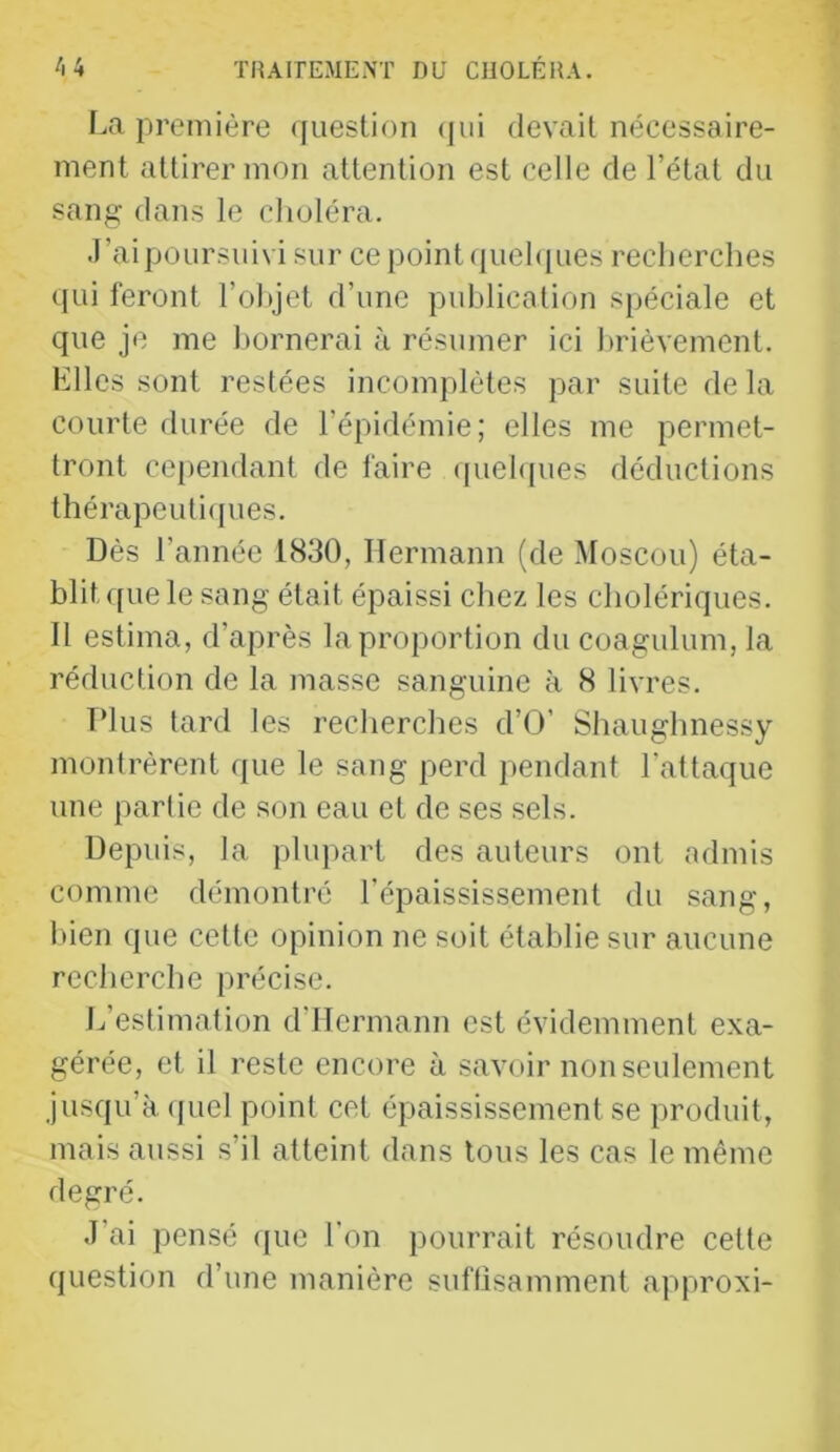première (jueslion (|ui devail nécessaire- ment attirer mon attention est celle de l’état du sang dans le choléra. J’ai poursuivi sur ce point quel([ues recherches qui feront l’ohjet d’une publication spéciale et que je me l)ornerai à résumer ici l»rièvement. Elles sont restées incomplètes par suite de la courte durée de l’épidémie; elles me permet- tront ce[)endant de faire (piehpies déductions thérapeuti(pies. Dès l’année 1830, Hermann (de Moscou) éta- blit que le sang était épaissi chez les cholériques. 11 estima, d’après la proportion du coagulum, la réduction de la masse sanguine à 8 livres. Tdus tard les recherches d’O’ Shaughnessy montrèrent (|ue le sang perd pendant l'attaque une partie de son eau et de ses sels. Depuis, la plupart des auteurs ont admis comme démontré l’épaississement du sang, Itien que cette opinion ne soit établie sur aucune recherche précise. L’estimation d’IIermann est évidemment exa- gérée, et il reste encore à savoir non seulement jusqu’à (juel point cet épaississement se produit, mais aussi s’il atteint dans tous les cas le même degré. J’ai pensé que l'on pourrait résoudre cette question d’une manière suflisamment approxi-