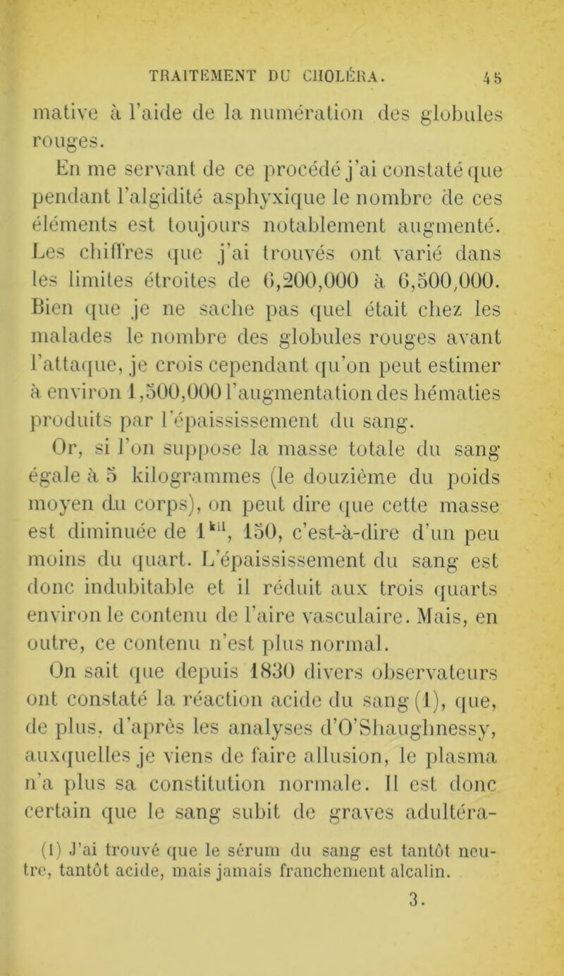 mative à l’aide de la numération des globules rouges. En me servant de ce procédé j’ai constaté ([ue pendant l’algidité asphyxique le nombre de ces éléments est toujours notablement augmenté. Les cbitlres que j’ai trouvés ont varié dans les limites étroites de (>,:200,0Ü0 à G,500/100. Bien que je ne saclie pas ((uel était chez les malades le nombre des globules rouges avant ratta([ue, je crois cependant ([u’on peut estimer à environ 1,500,000 l’augmentation des hématies produits par l’épaississement du sang. Or, si l’on suppose la masse totale du sang égale ti 5 kilogrammes (le douzième du poids moyen du corps), on peut dire c[ue cette masse est diminuée de 1'“*, 150, c’est-à-dire d’un peu moins du quart. L’épaississement du sang est donc indubitable et il réduit aux trois quarts envir<m le contenu de l’aire vasculaire. Mais, en outre, ce contenu n’est plus normal. On sait que depuis 1830 divers observateurs ont constaté la réaction acide du sang(l), (jue, de plus, d’après les analyses d’O’Shauglmessy, aux(juelles je viens de faire allusion, le plasma n’a plus sa constitution normale. Il est donc certain que le sang subit de graves adultéra- (1) J’ai trouvé que le sérum du sang est tantôt neu- tre, tantôt acide, mais jamais franchement alcalin. 3.