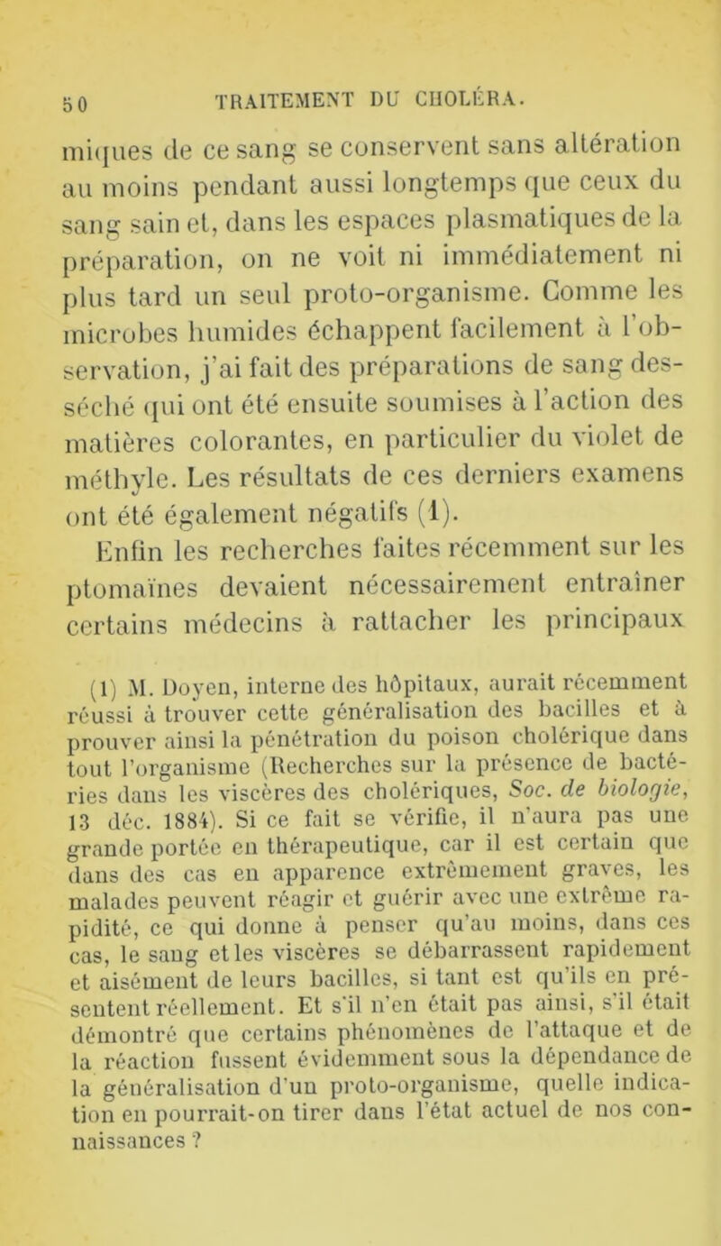 mi(iues de ce sang se conservent sans altération au moins pendant aussi longtemps que ceux du sang sain et, dans les espaces plasmatiques de la préparation, on ne voit ni immédiatement ni plus tard un seul proto-organisme. Comme les microbes humides échappent facilement à l’ob- servation, j’ai fait des préparations de sang des- séché (pu ont été ensuite soumises à l’action des matières colorantes, en particulier du violet de méthyle. Les résultats de ces derniers examens ont été également négatifs (l). Enfin les recherches faites récemment sur les ptomaïnes devaient nécessairement entraîner certains médecins à rattacher les principaux (1) M. Doyen, interne des hôpitaux, aurait récemment réussi à trouver cette généralisation des bacilles et à prouver ainsi la pénétration du poison choléricjue dans tout l’organisme (Recherches sur la présence de bacté- ries dans les viscères des cholériques, Soc. de biologie, 1.3 déc. 1884). Si ce fait se vérifie, il n'aura pas une grande portée en théi'apeutique, car il est certain que dans des cas en apparence extrêmement graves, les malades peuvent réagir et guérir avec une extrême ra- pidité, ce qui donne à penser qu’au moins, dans ces cas, le sang et les viscères se débarrassent rapidement et aisément de leurs bacilles, si tant est qu’ils en pré- sentent réellement. Et s'il n’en était pas ainsi, s il était démontré que certains phénomènes de l’attaque et de la réaction fussent évidemment sous la dépendance de la généralisation d’un proto-organisme, quelle indica- tion en pourrait-on tirer dans l’état actuel de nos con- naissances ?