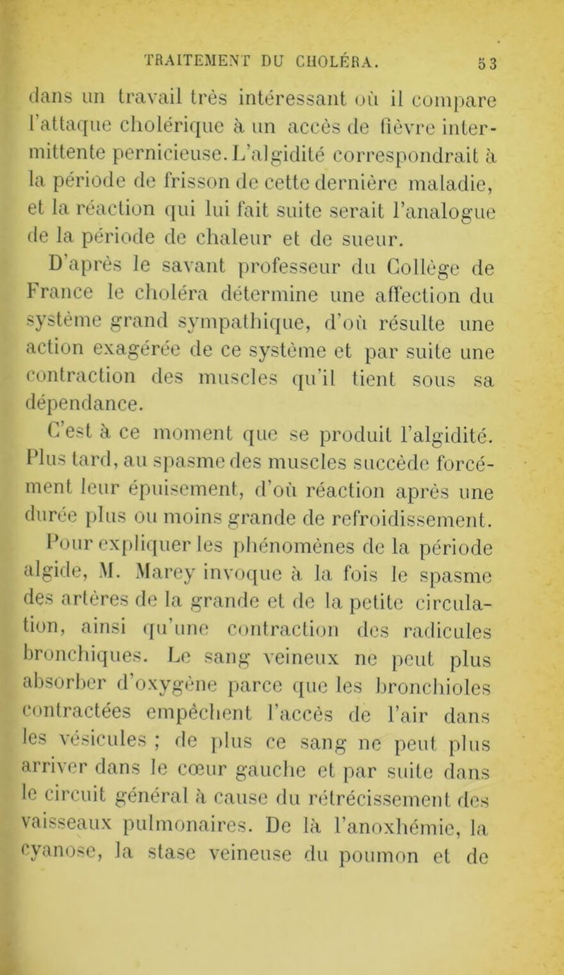 dans un travail très intéressant uii il compare l’attaque cholérique à un accès de tîèvre inter- mittente pernicieuse. L’algidité correspondrait à la période de frisson de cette dernière maladie, et la réaction qui lui lait suite serait l’analogue de la période de chaleur et de sueur. D’après le savant professeur du Collège de France le choléra détermine une affection du système grand sympathique, d’où résulte une action exagérée de ce système et par suite une contraction des muscles qu’il tient sous sa dépendance. C’est k ce moment que se produit l’algidité. Fins tard, au spasme des muscles succède forcé- ment leur épuisement, d’où réaction après une durée plus ou moins grande de refroidissement. Four ex[)liquer tes phénomènes delà période algide, .M. Marey invoque à la fois le spasme des artères de la grande et de la petite circula- tion, ainsi qu’une contraction des radicules bronchiques. Le sang veineux ne peut plus absorber d’oxygène parce ([ue les bronchioles contractées empêchent l’accès de l’air dans les vésicules ; de ])lus ce sang ne peut plus arriver dans le cœur gauche et par suite dans le circuit général à cause du rétrécissement des vaisseaux pulmonaires. De là l’anoxhémie, la cyanose, la stase veineuse du poumon et do