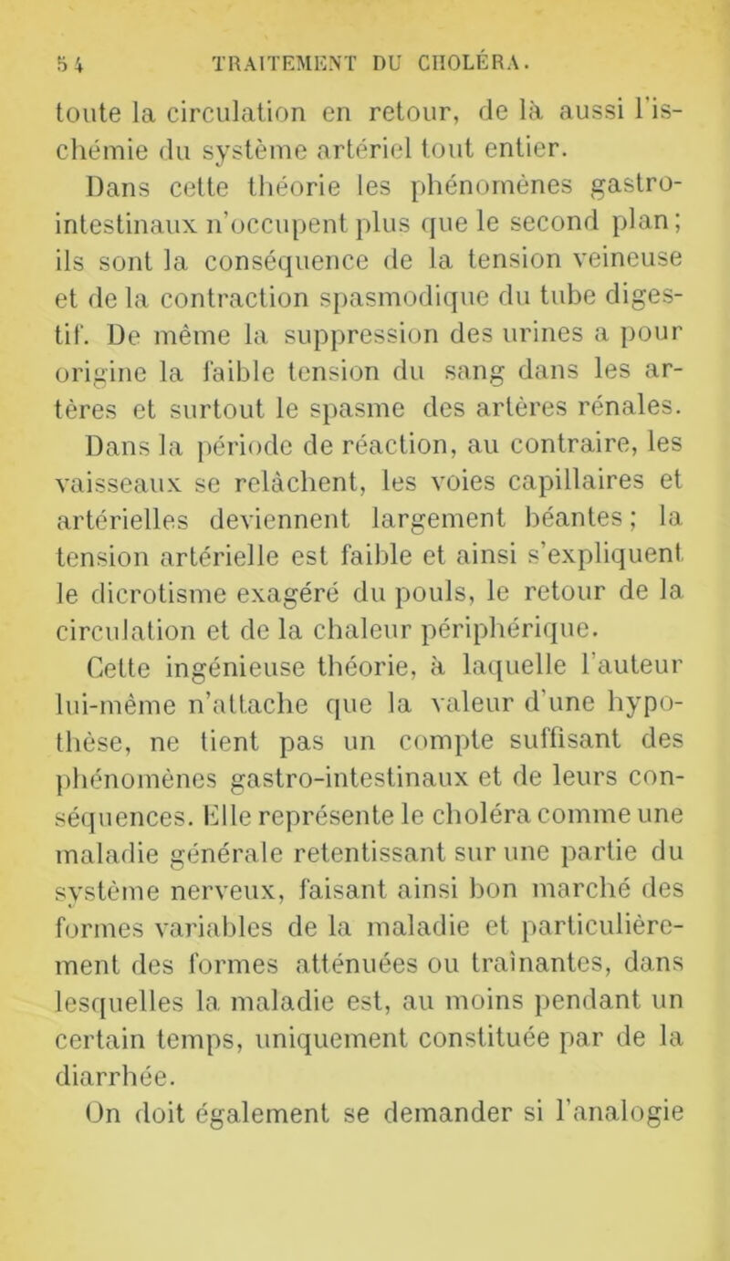 toute la circulation en retour, de là aussi l’is- chémie du système artériel tout entier. Dans cette théorie les phénomènes gastro- intestinaux n’üccupent plus que le second plan; ils sont la conséquence de la tension veineuse et de la contraction spasmodique du tube diges- tif. De même la suppression des urines a pour origine la faible tension du sang dans les ar- tères et surtout le spasme des artères rénales. Dans la i)ériode de réaction, au contraire, les vaisseaux se relâchent, les voies capillaires et artérielles deviennent largement béantes ; la tension artérielle est faible et ainsi s’expliquent le dicrotisme exagéré du pouls, le retour de la circulation et de la chaleur périphérique. Cette ingénieuse théorie, à laquelle l’auteur lui-même n’attache que la valeur d’une hypo- thèse, ne tient pas un compte suffisant des phénomènes gastro-intestinaux et de leurs con- séquences. Elle représente le choléra comme une maladie générale retentissant sur une partie du système nerveux, faisant ainsi bon marché des formes variables de la maladie et particulière- ment des formes atténuées ou traînantes, dans lesquelles la maladie est, au moins pendant un certain temps, uniquement constituée par de la diarrhée. On doit également se demander si l’analogie