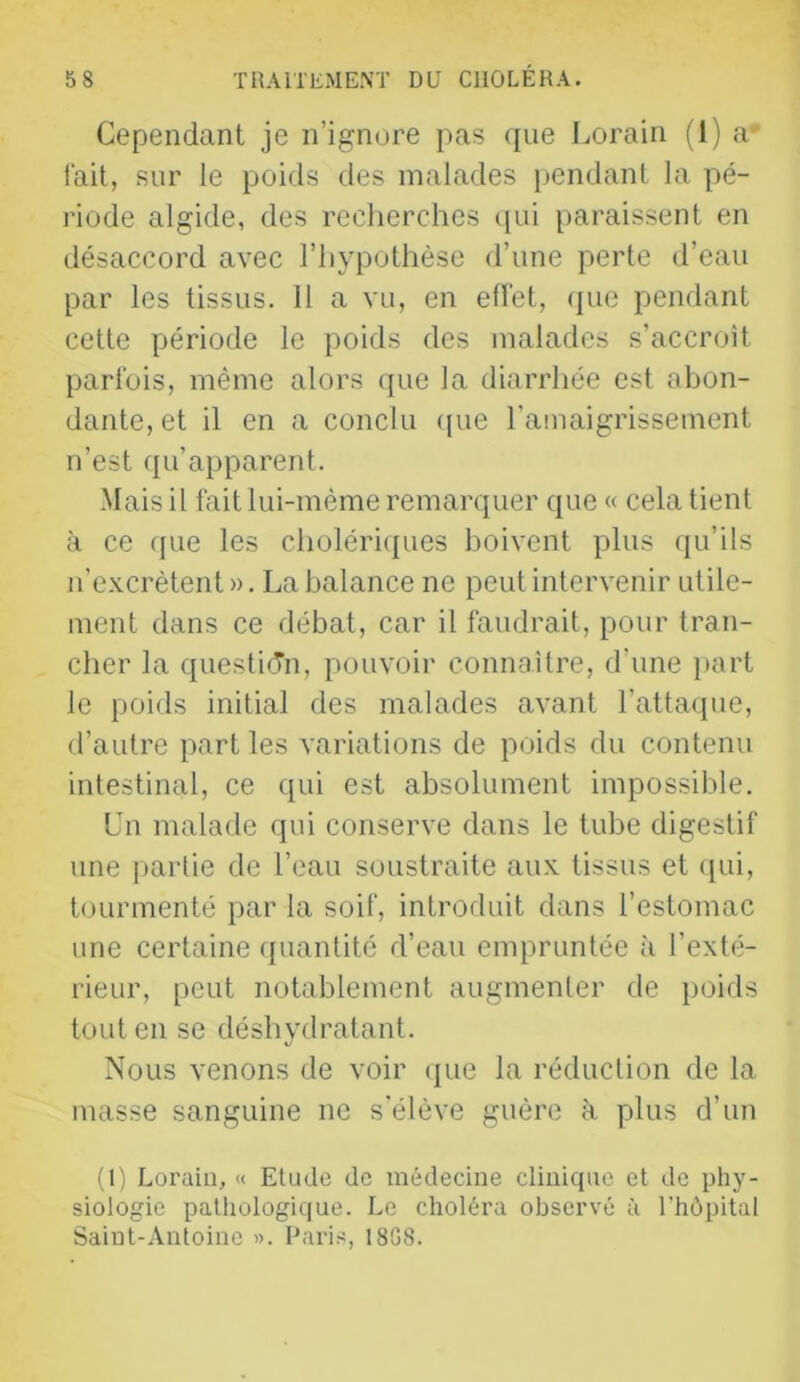Cependant je n’ignore pas ([iie Lorain (1) a' fait, sur le poids des malades pendant la pé- riode algide, des recherches qui paraissent en désaccord avec l’hypothèse d’une perte d’eau par les tissus. 11 a vu, en effet, (jiie pendant cette période le poids des malades s’accroît parfois, même alors que la diarrhée est abon- dante, et il en a conclu (pie l’amaigrissement n’est qu’apparent. -Mais il fait lui-méme remarquer que « cela tient à ce que les choléri(j[ues boivent plus qu’ils n’excrètent ». La balance ne peut intervenir utile- ment dans ce débat, car il faudrait, pour tran- cher la question, pouvoir connaître, d’une jiart le poids initial des malades avant l’attaque, d’autre part les variations de poids du contenu intestinal, ce qui est absolument impossible. Un malade qui conserve dans le tube digestif une jiarlie de l’eau soustraite aux tissus et ipii, tourmenté par la soif, introduit dans l’estomac une certaine ([uantité d’eau empruntée à l’exté- rieur, peut notablement augmenter de poids tout en se déshydratant. Nous venons de voir ipie la réduction de la masse sanguine ne s'élève guère h plus d’un (1) Loraiu, « Etude de médecine clinique et de phy- siologie pathologique. Le choléra observé à l'hôpital Saint-Antoine ». Pari.s, 1808.