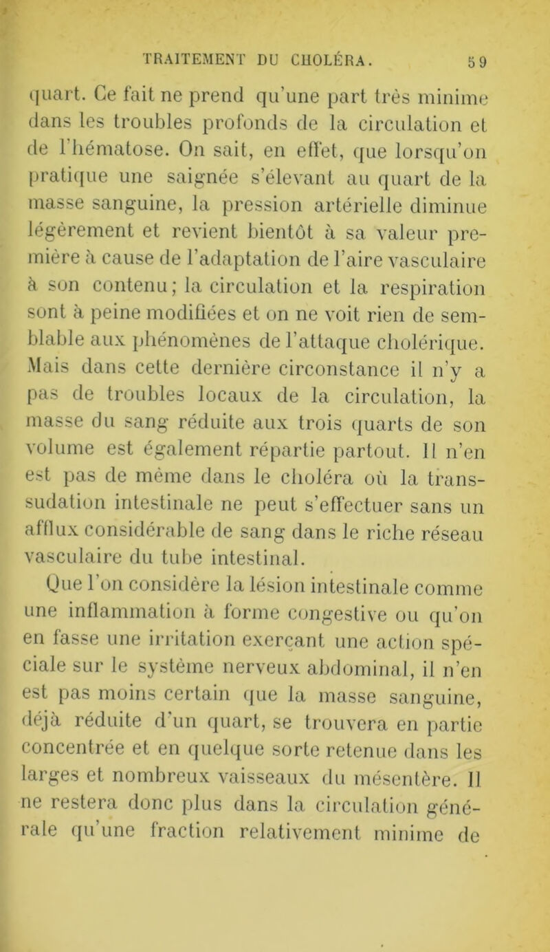 quart. Ce fait ne prend qu’une part très minime dans les troubles profonds de la circulation et de riiématose. On sait, en effet, que lorsqu’on praticiue une saignée s’élevant au quart de la masse sanguine, la pression artérielle diminue légèrement et revient bientôt à sa valeur pre- mière à cause de l’adaptation de l’aire vasculaire h son contenu; la circulation et la respiration sont à peine modifiées et on ne voit rien de sem- blable au.x. phénomènes de l’attaque clioléri(|ue. Mais dans cette dernière circonstance il n’y a pas de troubles locaux de la circulation, la masse du sang réduite aux trois (juarts de son volume est également répartie partout. H n’en est pas de même dans le choléra où la trans- sudation intestinale ne peut s’effectuer sans un afflux considérable de sang dans le riche réseau vasculaire du tube intestinal. Une l’on considère la lésion intestinale comme une inflammation à forme congestive ou qu’on en fasse une irritation exerçant une action spé- ciale sur le système nerveux abdominal, il n’en est pas moins certain (jue la masse sanguine, déjà réduite d’un quart, se trouvera en partie concentrée et en quelque sorte retenue dans les larges et nombreux vaisseaux du mésentère. 11 ne restera donc plus dans la circulation géné- rale qu’une fraction relativement minime de