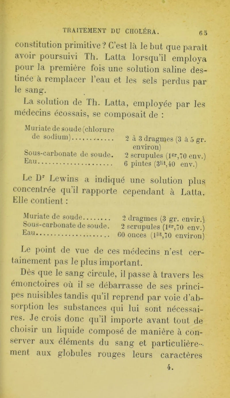 constitution primitive ? C’est là le but que paraît avoir poursuivi Th. Lalta lorsqu’il employa pour la première fois une solution saline des- tinée à remplacer Teau et les sels perdus par le sang. La solution de Ih. Latta, employée par les médecins écossais, se composait de : .Muriate de soude (chlorure de sodium) 2 à 3 dragmes (3 à 5 gr. environ) Sous-carbonate de soude. 2 scrupules (Fr,70 env.) 6 pintes (3'i‘,4o env.) Le ü' Lewins a indiqué une solution plus concentrée qu’il rapporte cependant à Latta. Llle contient : Muriate de soude 2 dragmes (3 gr. envir.) Sous-carbonate de soude. 2 scrupules (Fr^7() env.) 00 onces (l''t,70 environ) Le point de vue de ces médecins n’est cer- tainement pas le plus important. Dès que le sang circule, il passe à travers les émonctoires où il se débarrasse de ses princi- pes nuisibles tandis qu’il reprend par voie d’ab- sorption les substances ([ui lui sont nécessai- res. Je crois donc qu’il importe avant tout de choisir un li(iuide composé de manière à con- server aux éléments du sang et particulière - ment aux globules rouges leurs caractères 4.