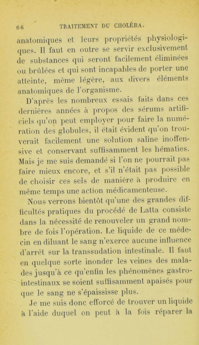 anatomiques et leurs propriétés pliysiologi- ([ues. 11 faut en outre se servir exclusivement de substances cpii seront facilement éliminées ou brûlées et qui sont incapables de porter une atteinte, même légère, aux divers éléments anatomiques de l’organisme. D’après les nombreux essais laits dans ces dernières années à propos des sérums artiti- ciels qu’on })eut employer pour faire la numé- ration des globules, il était évident qu on trou- verait facilement une solution saline inolfen- sive et conservant sulbsamment les hématies. Mais je me suis demandé si l’on ne pourrait pas faire mieux encore, et s’il n’était pas jmssible de choisir ces sels de manière a produire en même temps une action médicamenteuse. Nous verrons bientôt cpi’une des grandes dif- ticultés pratiques du procédé de Latta consiste dans la nécessité de renouveler un grand nom- bre de fois l’opération. Le liquide de ce méde- cin en diluant le sang n’exerce aucune intluence d’arrêt sur la transsudation intestinale. 11 faut en quelque sorte inonder les veines des mala- des jusqu’à ce qu’enün les phénomènes gastro- intestinaux se soient suflisamment apaisés pour (pie le sang ne s’épaississe plus. Je me suis donc cflorcé de trouver un lifjuide à l’aide duquel on peut à la fois réparer la