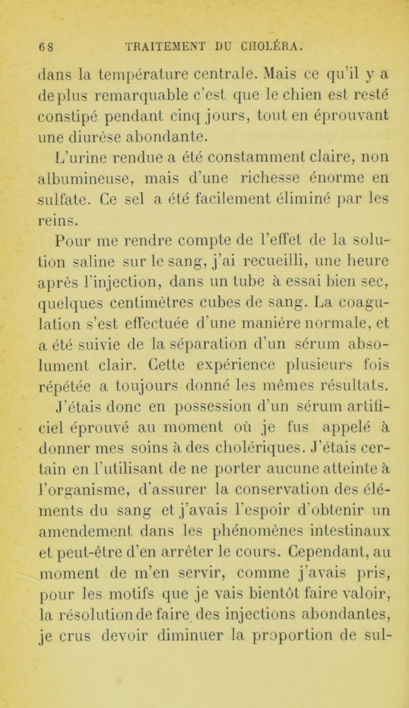 dans la température centrale. Mais ce qu’il y a déplus remarquable c’est (|ue le chien est resté constipé pendant cinq jours, tout en éprouvant une diurèse abondante. L’urine rendue a été constamment claire, non albumineuse, mais d’une richesse énorme en sulfate. Ce sel a été facilement éliminé par les reins. Pour me rendre compte de l’elîet de la solu- tion saline sur le sang, j’ai recueilli, une heure après l'injection, dans un tube à essai bien sec, quelques centimètres cubes de sang. La coagu- lation s’est efl'ectuée d’une manière normale, et a été suivie de la séparation d’un sérum abso- lument clair. Cette expérience plusieurs fois répétée a toujours donné les mêmes résultats. J’étais donc en possession d’un sérum arliü- ciel éprouvé au moment où je fus appelé à donner mes soins à des cholériques. J’étais cer- tain en l’utilisant de ne porter aucune atteinte à l’organisme, d’assurer la conservation des élé- ments du sang et j’avais l’espoir d’obtenir un amendement dans les phénomènes intestinaux et peut-être d’en arrêter le cours. Cependant, au moment de m’en servir, comme j’avais pris, pour les motifs que je vais bientôt faire valoir, la résolution de faire, des injections abondantes, je crus devoir diminuer la proportion de sul-