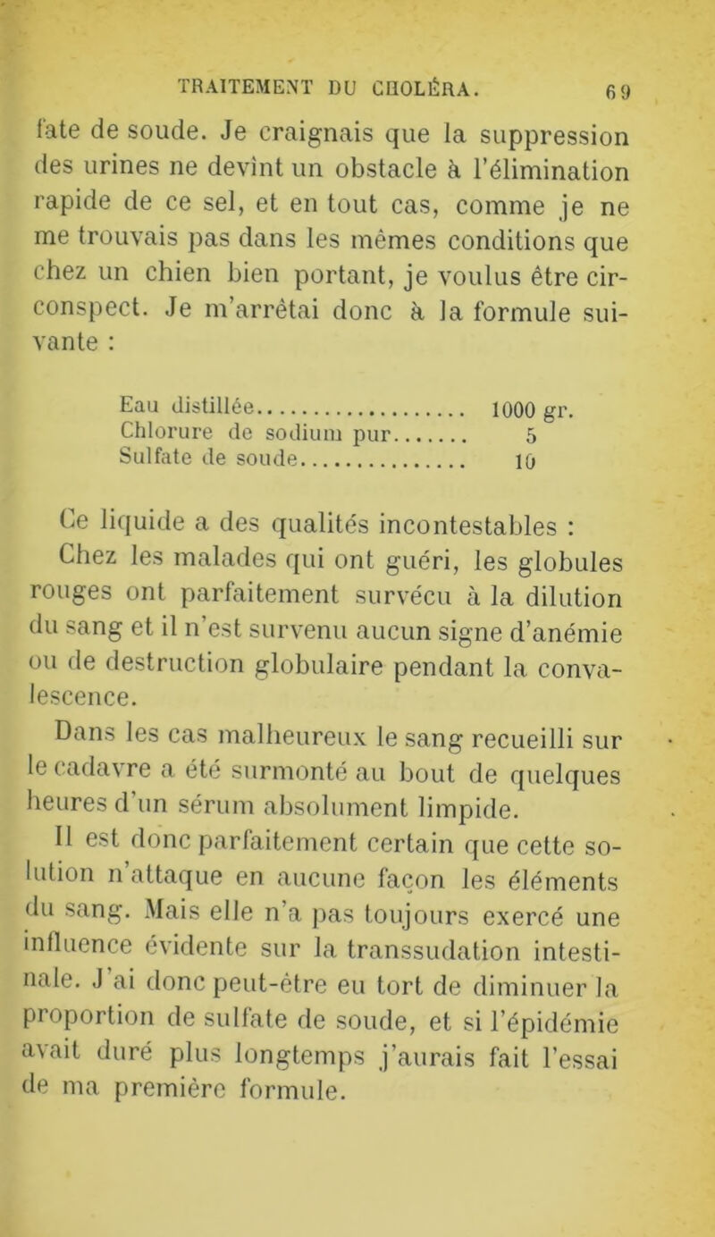 l'ate de soude. Je craignais que la suppression des urines ne devînt un obstacle à l’élimination rapide de ce sel, et en tout cas, comme je ne me trouvais pas dans les mêmes conditions que chez un chien bien portant, je voulus être cir- conspect. Je m’arrêtai donc à la formule sui- vante : Eau distillée 1000 gr. Chlorure de sodium pur 5 Sulfate de soude 10 Ce liquide a des qualités incontestables : Chez les malades qui ont guéri, les globules rouges ont parfaitement survécu à la dilution du sang et il n’est survenu aucun signe d’anémie ou de destruction globulaire pendant la conva- lescence. Dans les cas malheureux le sang recueilli sur le cadavre a été surmonté au bout de quelques heures d’un sérum absolument limpide. H est donc parfaitement certain que cette so- lution n attaque en aucune façon les éléments du sang. Mais elle n’a pas toujours exercé une influence évidente sur la transsudation intesti- nale. J ai donc peut-être eu tort de diminuer la proportion de sulfate de soude, et si l’épidémie avait duré plus longtemps j’aurais fait l’essai de ma première formule.