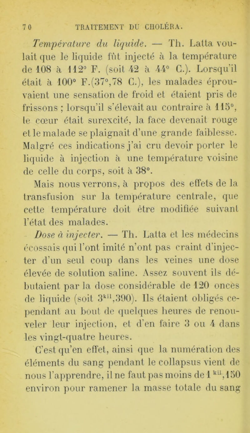 Température du liquide. — Th. Lalta vou- lait que le lifjuide lut injecté à la température de lOH à 112“ F. (soit 42 à 44“ G.). Lorsqu'il était à 100“ F.(d7“,78 C.), les malades éprou- vaient une sensation de froid et étaient pris de frissons ; lorsqu’il s'élevait au contraire à llo“, le cœur était surexcité, la face devenait rouge et le malade se plaignait d’une grande faiblesse. Malgré ces indications j’ai cru devoir porter le liquide à injection à une temi)érature voisine de celle du corps, soit à 38“. Mais nous verrons, à propos des effets de la transfusion sur la température centrale, que cette température doit être modifiée suivant l’état des malades. Dose à injecter. — Th. Latta et les médecins ('cossais qui Tont imité n’ont pas craint d’injec- ter d’un seul coup dans les veines une dose élevée de solution saline. Assez souvent ils dé- butaient par la dose considérable de 420 onces de liquide (soit 3‘‘‘*,300). Ils étaient obligés ce- j)endant au bout (le (pielques heures de renou- veler leur injection, et d’en faire 3 ou 4 dans les vingt-(iualre heures. C’est qu’en efl'et, ainsi que la numération des éléments du sang pendant le collapsus vient de nous l’apprendre, il ne faut pas moins de 1 '^,450 environ pour ramener la masse totale du sang
