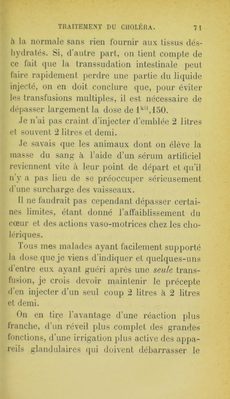 à la normale sans rien fournir aux tissus dés- liydratés. Si, d’autre part, on tient compte de ce fait (pie la transsudation intestinale peut faire rapidement perdre une partie du liquide injecté, on en doit conclure cpie, pour éviter les transfusions multiples, il est nécessaire de dépasser largement la dose de l'’“,loO. .Je n'ai pas craint d’injecter d’emblée 2 litres et souvent 2 litres et demi. Je savais que les animaux dont on élève la masse du sang à l’aide d’un sérum artificiel reviennent vite à leur point de départ et qu’il n’y a pas lieu de se préoccuper sérieusement d’une surcharge des vaisseaux. Il ne faudrait pas cependant dépasser certai- nes limites, étant donné l’aflaiblissement du cœur et des actions vaso-motrices chez les cho- lériques. Tous mes malades ayant facilement supporté la dose que je viens d’indiquer et quelques-uns d’entre eux ayant guéri après une seule trans- fusion, je crois devoir maintenir le précepte d’en injecter d’un seul coup 2 litres à 2 litres et demi. On en tire l’avantage d’une réaction plus franche, d’un réveil plus complet des grandes fonctions, d’une irrigation plus active des appa- reils glandulaires ([ui doivent débarrasser le
