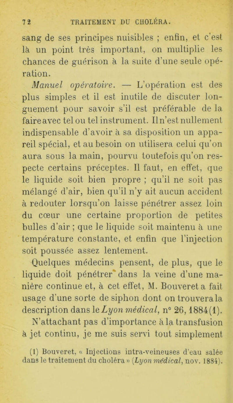 sang de ses principes nuisibles ; enfin, et c’est là un point très important, on multiplie les chances de guérison à la suite d’une seule opé- ration. Manuel o'pératoire. — L’opération est des plus simples et il est inutile de discuter lon- guement pour savoir s’il est préférable de la faire avec tel ou tel instrument. Il n’est nullement indispensable d’avoir à sa disposition un appa- reil spécial, et au besoin on utilisera celui qu’on aura sous la main, pourvu toutefois qu’on res- pecte certains préceptes. Il faut, en effet, que le liquide soit bien propre ; qu’il ne soit pas mélangé d’air, bien qu’il n’y ait aucun accident à redouter lorsqu’on laisse pénétrer assez loin du cœur une certaine proportion de petites bulles d’air ; que le liquide soit maintenu à une température constante, et enfin que l’injection soit poussée assez lentement. Quelques médecins pensent, de plus, que le liquide doit pénétrer* dans la veine d’une ma- nière continue et, à cet effet, M. Bouvereta fait usage d’une sorte de siphon dont on trouvera la description dans leZyon médical, n° 26,1884(1). N’attachant pas d’importance à la transfusion à jet continu, je me suis servi tout simplement (1) Bouveret, « Injections intra-veineuses d’eau salée dans le traitement du choléra » [Lyon médical, nov. 1884).