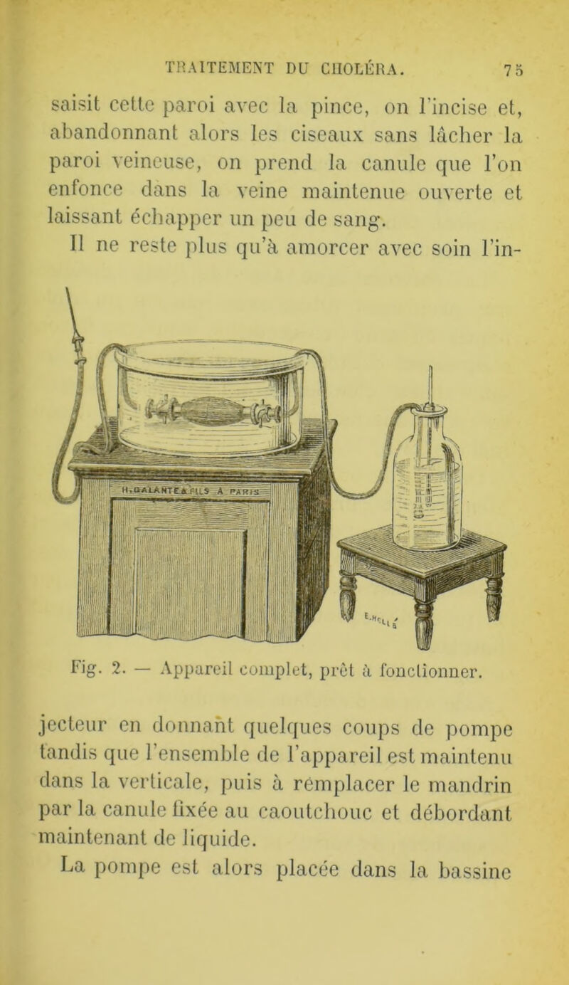 saisit cette paroi avec la pince, on l’incise et, abandonnant alors les ciseau.v sans lâcher la paroi veineuse, on prend la canule que l’on enfonce dans la veine maintenue ouverte et laissant échapper un peu de sang. 11 ne reste plus qu’à amorcer avec soin l’in- Fig. 2. — Appareil complet, prêt à fouclionuer. jecteur en donnant quelques coups de pompe tandis que 1 ensemble de l’appareil est maintenu dans la verticale, puis à remplacer le mandrin par la canule lixée au caoutchouc et débordant maintenant de liquide. La pompe est alors placée dans la bassine