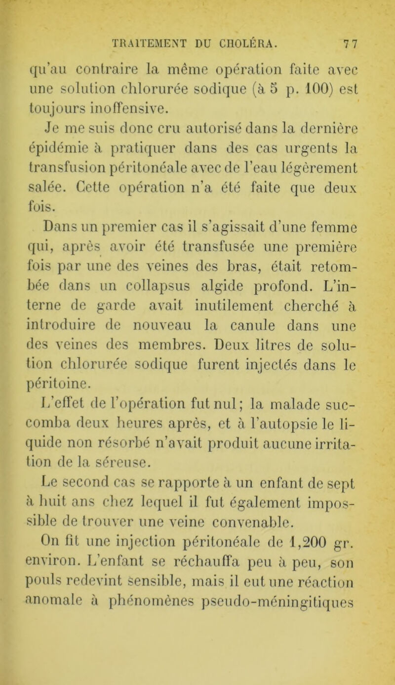 qu’au contraire la même opération faite avec une solution chlorurée sodique (à 5 p. 100) est toujours inoffensive. Je me suis donc cru autorisé dans la dernière épidémie à pratiquer dans des cas urgents la transfusion péritonéale avec de l’eau légèrement salée. Cette opération n’a été faite que deu.x fois. Dans un premier cas il s’agissait d’une femme qui, après avoir été transfusée une première fois par une des veines des bras, était retom- bée dans un collapsus algide profond. L’in- terne de garde avait inutilement cherché à introduire de nouveau la canule dans une des veines des membres. Deux litres de solu- tion chlorurée sodique furent injectés dans le péritoine. L’effet de l’opération fut nul; la malade suc- comba deux heures après, et à l’autopsie le li- quide non résorbé n’avait produit aucune irrita- tion de la séreuse. Le second cas se rapporte à un enfant de sept à liiiit ans chez lequel il fut également impos- sible de trouver une veine convenable. On fit une injection péritonéale de 1,200 gr. environ. L’enfant se réchauffa peu à peu, son pouls redevint Sensible, mais il eut une réaction anomale à phénomènes pseudo-méningitiques