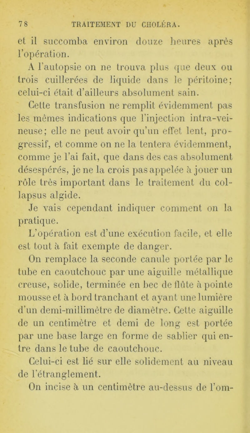 et il succomba environ douze lieures après l’opération. A l’autopsie on ne trouva pilus ([ue deux ou trois cuillerées de liquide dans le péritoine; celui-ci était d’ailleurs absolument sain. Cette transfusion ne remplit évidemment pas les mêmes indications que l’injection intra-vei- neuse; elle ne peut avoir qu’un effet lent, pro- gressif, et comme on ne la tentera évidemment, comme je l’ai fait, que dans des cas absolument désespérés, je ne la crois pas appelée à jouer un rôle très important dans le traitement du col- lapsus algide. Je vais cependant indiquer comment on la pratique. L’opération est d’une exécution facile, et elle est tout à fait exempte de danger. On remplace la seconde canule portée par le tube en caoutchouc par une aiguille métallique creuse, solide, terminée en bec dellûte à pointe mousse et à bord tranchant et ayant une lumière d’un demi-millimètre de diamètre. Cette aiguille de un centimètre et demi de long est portée par une base large en forme de sablier qui en- tre dans le tube de caoutchouc. Celui-ci est lié sur elle solidement au niveau de l’étranglement. On incise à un centimètre au-dessus de l’om-