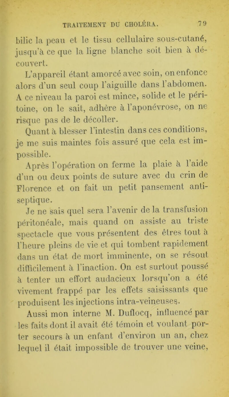 bilic la peau et le tissu eellulaire sous-cutané, jusqu’à ce que la ligne blanche soit bien à dé- couvert. L’appareil étant amorcé avec soin, on enfonce alors d’un seul coup l’aiguille dans 1 abdomen. A ce niveau la paroi est mince, solide et le péri- toine, on le sait, adhère à l’aponévrose, on ne risque pas de le décoller. Quant à blesser l’intestin dans ces conditions, je me suis maintes fois assuré que cela est im- possible. Après l’opération on ferme la plaie à l’aide d’un ou deux points de suture avec du crin de Florence et on fait un petit pansement anti- septique. .Je ne sais quel sera l’avenir de la transfusion péritonéale, mais quand on assiste au triste spectacle que vous présentent des êtres tout à l'heure pleins de vie et qui tombent rapidement dans un état de mort imminente, on se résout difficilement à l’inaction. On est surtout poussé à tenter un effort audacieux lorsqu’on a été vivement frappé par les effets saisissants que produisent les injections intra-veineuses. Aussi mon interne M. Duflocq, iniluencé par les faits dont il avait été témoin et voulant por- ter secours à un enfant d’environ un an, che/. lequel il était impossible de trouver une veine.