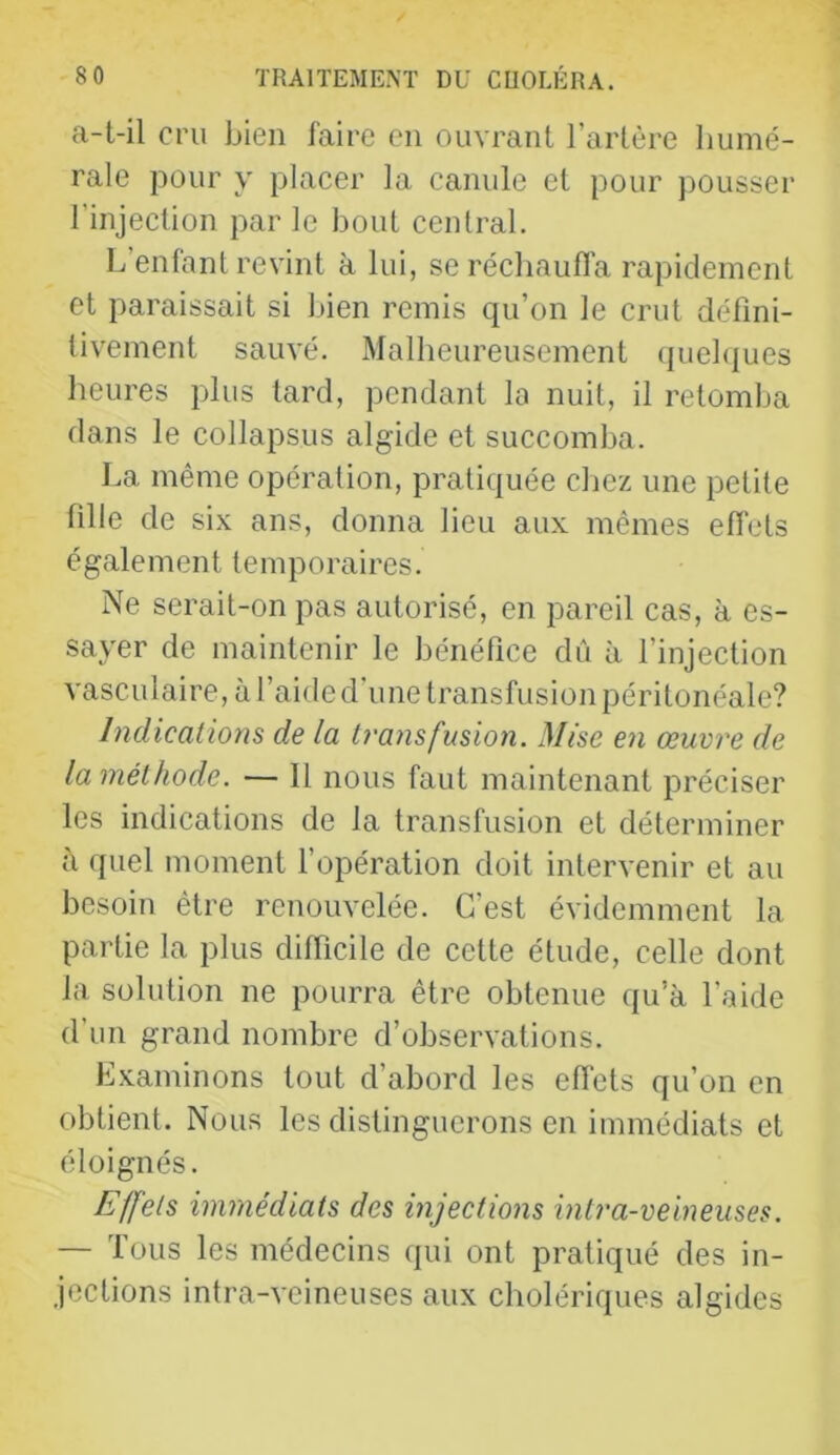 a-t-il cru bien faire en ouvrant l’artère humé- rale pour y placer la canule et pour pousser l’injection par le bout central. L’enfant revint à lui, se réchaufl’a rapidement et paraissait si bien remis qu’on le crut défini- tivement sauvé. Malheureusement (juebiues heures plus tard, pendant la nuit, il retomlja dans le collapsus algide et succomba. La même opération, pratiquée chez une petite fille de six ans, donna lieu aux mêmes effets également temporaires. Ne serait-on pas autorisé, en pareil cas, à es- sayer de maintenir le bénéfice dû à l’injection vasculaire, à l’aide d’une transfusion péritonéale? Indications de la b'ansfusion. Mise en œuvre de la méthode. — Il nous faut maintenant préciser les indications de la transfusion et déterminer à quel moment l’opération doit intervenir et au besoin être renouvelée. C’est évidemment la partie la plus difficile de cette étude, celle dont la solution ne pourra être obtenue qu’à l’aide d’un grand nombre d’observations. Examinons tout d’abord les effets qu’on en obtient. Nous les distinguerons en immédiats et éloignés. Effets immédiats des injections intra-veineuses. — Tous les médecins qui ont pratiqué des in- jections intra-veineuses aux cholériques algides