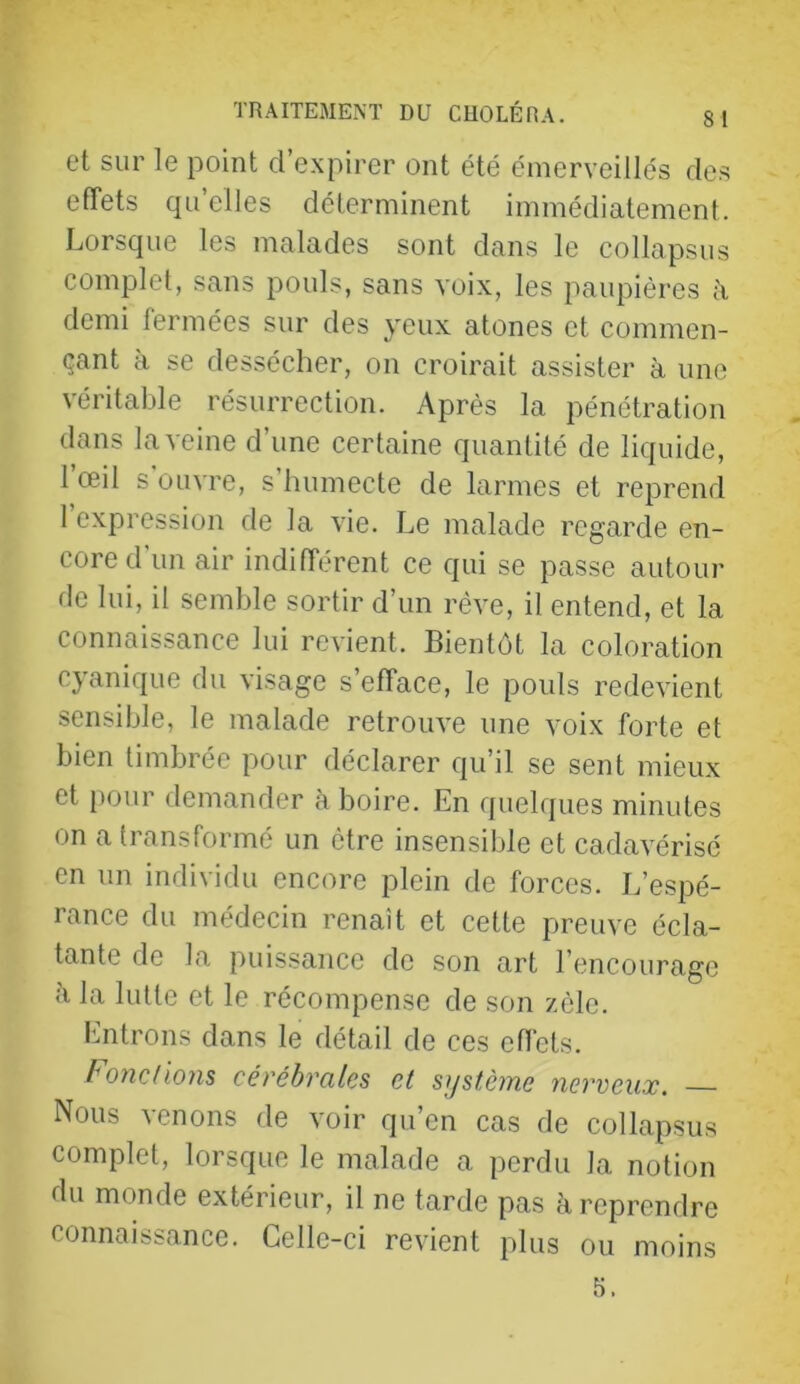 et sur le point d’expirer ont été émerveillés de.s effets qu’elles déterminent immédiatement. Lorsque les malades sont dans le collapsus complet, sans pouls, sans voix, les paupières ii demi fermées sur des yeux atones et commen- çant à se dessécher, on croirait assister à une véritable résurrection. Après la pénétration dans la veine d’une certaine quantité de liquide, l’œil s'ouvre, s’humecte de larmes et reprend 1 expression de la vie. Le malade regarde en- core d un air indifférent ce qui se passe autour de lui, il semble sortir d’un rêve, il entend, et la connaissance lui revient. Bientôt la coloration cyanique du visage s’efface, le pouls redevient sensible, le malade retrouve une voix forte et bien timbrée pour déclarer qu’il se sent mieux et i)our demander à boire. En quelques minutes on a transformé un être insensible et cadavérisé en un individu encore plein de forces. L’espé- rance du médecin renaît et cette preuve écla- tante de la puissance de son art l’encourage h la lutte et le récompense de son zèle. Entrons dans le détail de ces effets. Fond ions cérébrales et système nerveux. Nous venons de voir qu’en cas de collapsus complet, lorsque le malade a perdu la notion du monde extérieur, il ne tarde pas à reprendre connaissance. Celle-ci revient plus ou moins 5.