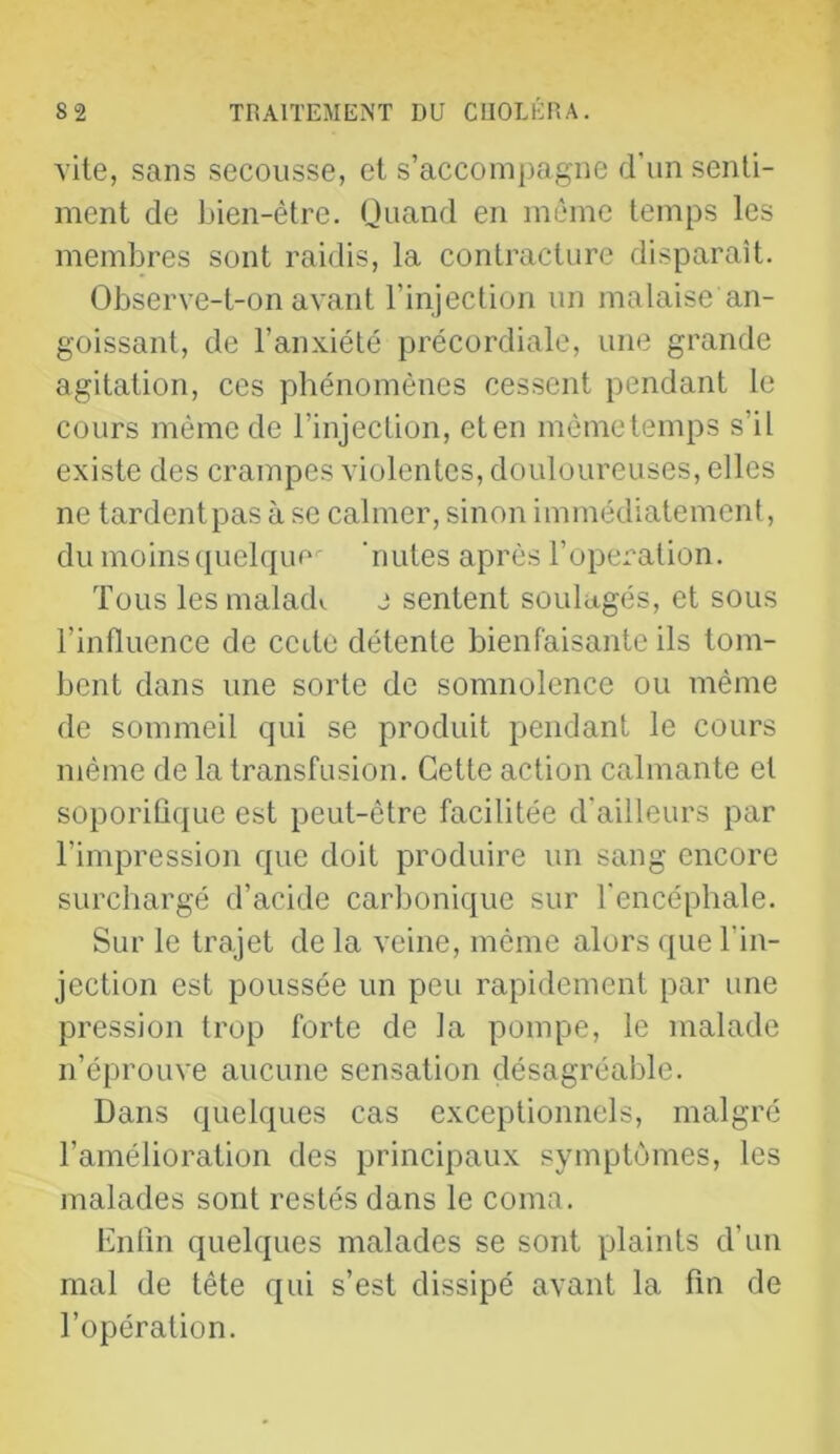 vite, sans secousse, et s’accompagne d’un senti- ment de bien-être. Quand en même temps les membres sont raidis, la contracture disparaît. Observe-t-on avant l’injection un malaise an- goissant, de l’anxiété précordiale, une grande agitation, ces phénomènes cessent pendant le cours même de l’injection, eten mèmetemps s’il existe des crampes violentes, douloureuses, elles ne tardent pas à se calmer, sinon immédiatement, du moinsquelqur^ ‘mîtes après l’operation. Tous lesmalad». e sentent soulagés, et sous l’influence de cette détente bienfaisante ils tom- bent dans une sorte de somnolence ou même de sommeil qui se produit pendant le cours même de la transfusion. Cette action calmante et soporiû(j[ue est peut-être facilitée d'ailleurs par l’impression que doit produire un sang encore surchargé d’acide carbonique sur l'encéphale. Sur le trajet de la veine, même alors que l’in- jection est poussée un peu rapidement par une pression trop forte de la pompe, le malade n’éprouve aucune sensation désagréable. Dans quelques cas exceptionnels, malgré l’amélioration des principaux symptômes, les malades sont restés dans le coma. Enfin quelques malades se sont plaints d’un mal de tête qui s’est dissipé avant la fin de l’opération.