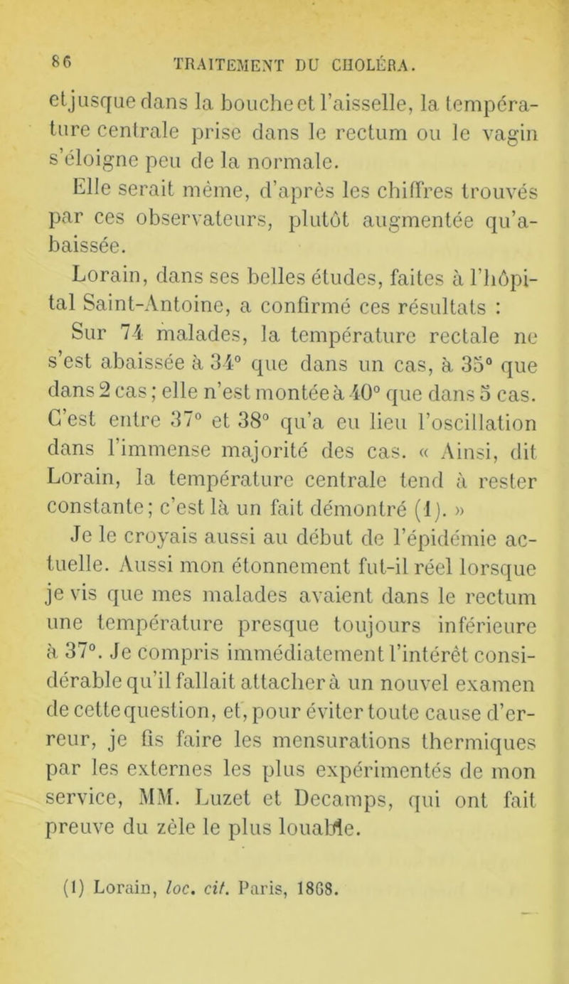 etjusque dans la bouche et l’aisselle, la lempcra- ture centrale prise dans le rectum ou le vagin s’éloigne peu de la normale. Elle serait même, d’après les chilTres trouvés par ces observateurs, plutôt augmentée qu’a- baissée. Lorain, dans ses belles études, faites à l’hôpi- tal Saint-Antoine, a confirmé ces résultats : Sur 74 malades, la température rectale ne s’est abaissée à 34 que dans un cas, à 35° que dans 2 cas ; elle n’est montée à 40° que dans o cas. C’est entre 37° et 38° qu’a eu lieu l’oscillation dans l’immense majorité des cas. « Ainsi, dit Lorain, la température centrale tend à rester constante; c’est là un fait démontré (Ij. » Je le croyais aussi au début de l’épidémie ac- tuelle. Aussi mon étonnement fut-il réel lorsque je vis que mes malades avaient dans le rectum une température presque toujours inférieure à 37°. Je compris immédiatement l’intérêt consi- dérable qu’il fallait attachera un nouvel examen de cette question, et, pour éviter toute cause d’er- reur, je fis faire les mensurations thermiques par les externes les plus expérimentés de mon service, MM. Luzet et Decamps, qui ont fait preuve du zèle le plus louaMe. (1) Loraiû, loc, cif. Paris, 18G8.