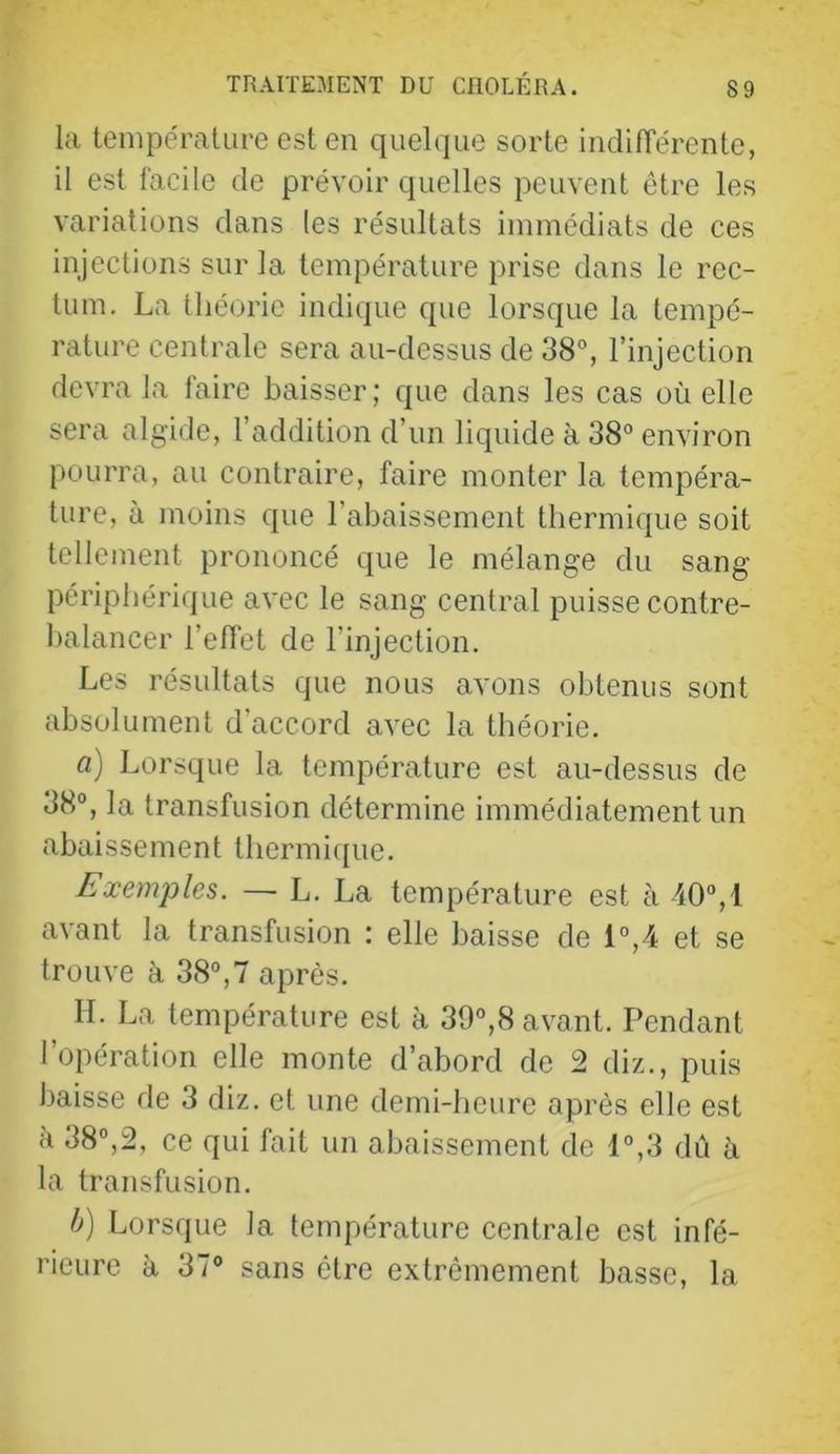 la température est en quelque sorte indifTérente, il est facile de prévoir quelles peuvent être les variations dans les résultats immédiats de ces injections sur la température prise dans le rec- tum. La théorie indique que lorsque la tempé- rature centrale sera au-dessus de 38°, l’injection devra la faire baisser; que dans les cas où elle sera algide, l’addition d’un liquide à 38° environ pourra, au contraire, faire monter la tempéra- ture, à moins que l’abaissement thermique soit tellement prononcé que le mélange du sang- périphérique avec le sang central puisse contre- balancer l’effet de l’injection. Les résultats que nous avons obtenus sont absolument d’accord avec la théorie. a) Lorsque la température est au-dessus de 38°, la transfusion détermine immédiatement un abaissement thermique. Exemples. — L. La température est à 40°,1 avant la transfusion : elle baisse de 1°,4 et se trouve à 38°,7 après. ^ IL La température est à 39°,8 avant. Pendant l’opération elle monte d’abord de 2 diz., puis baisse de 3 diz. et une demi-heure après elle est à 38°,2, ce qui fait un abaissement de 1°,3 dû à la transfusion. h) Lorsque la température centrale est infé- rieure à 37° sans être extrêmement basse, la