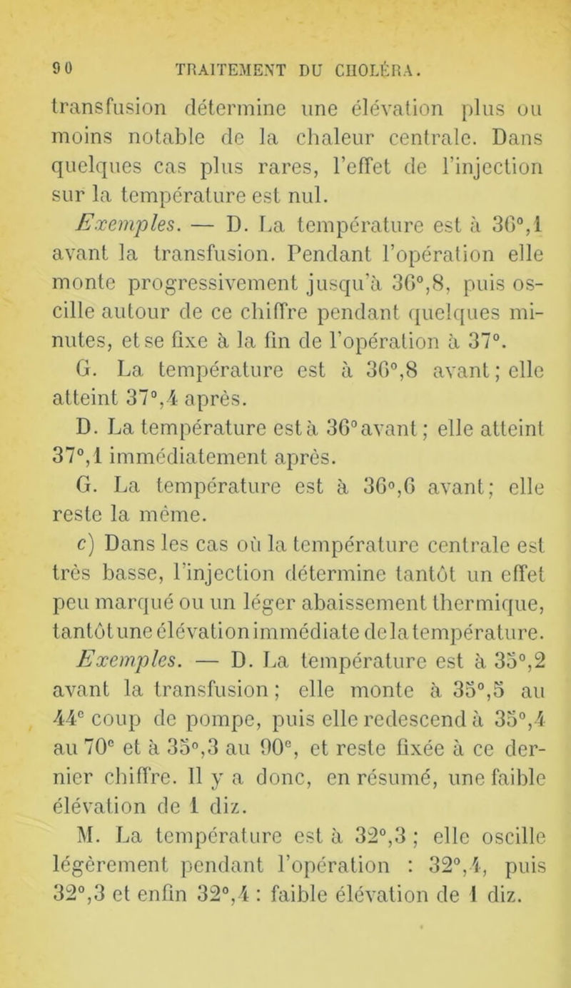 transfusion détermine une élévation plus uu moins notable de la chaleur centrale. Dans quelques cas plus rares, l’efTet de l’injection sur la température est nul. Exemples. — D. l.a température est <à 30°, 1 avant la transfusion. Pendant l’opération elle monte progressivement jusqu’à 30°,8, puis os- cille autour de ce chiffre pendant quelques mi- nutes, et se fixe à la fin de l’opération à 37°. G. La température est à 30°,8 avant; elle atteint 37°,4 après. D. La température esta 30°avant ; elle atteint 37°, 1 immédiatement après. G. La température est à 30»,0 avant; elle reste la même. c) Dans les cas oii la température centrale est très basse, l’injection détermine tantôt un effet peu marqué ou un léger abaissement thermique, tantôt une élévation immédiate delà température. Exemples. — D. La température est à 35°,2 avant la transfusion ; elle monte à 33°,5 au 44° coup de pompe, puis elle redescend à 35°,4 au 70° et à 35°,3 au 90°, et reste fixée à ce der- nier cbifi're. 11 y a donc, en résumé, une faible élévation de 1 diz. M. La température est à 32°,3 ; elle oscille légèrement pendant l’opération : 32°,4, puis 32°,3 et enfin 32°,4 : faible élévation de 1 diz.