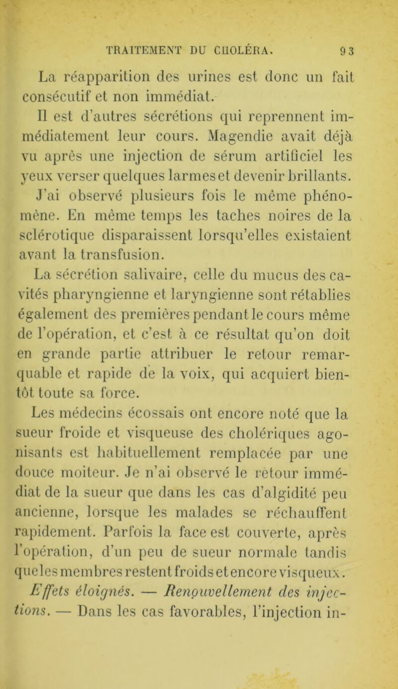 La réapparition des urines est donc un fait consécutif et non immédiat. Il est d’autres sécrétions qui reprennent im- médiatement leur cours. Magendie avait déjà vu après une injection de sérum artiüciel les yeu.\ verser quelques larmeset devenir brillants. J’ai observé plusieurs fois le même phéno- mène. En même temps les taches noires de la sclérotique disparaissent lorsqu’elles existaient avant la transfusion. La sécrétion salivaire, celle du mucus des ca- vités pharyngienne et laryngienne sont rétablies également des premières pendant le cours même de l’opération, et c’est à ce résultat qu’on doit en grande partie attribuer le retour remar- quable et rapide de la voix, qui acquiert bien- tôt toute sa force. Les médecins écossais ont encore noté que la sueur froide et visqueuse des cholériques ago- nisants est habituellement remplacée par une douce moiteur. Je n’ai observé le retour immé- diat de la sueur que dans les cas d’algidité peu ancienne, lorsque les malades se réchauffent rapidement. Parfois la face est couverte, après l’opération, d’un peu de sueur normale tandis queles membres restent froids et encore visqueux. Effets éloignés. — Renouvellement des injec- tions. — Dans les cas favorables, l’injection in-
