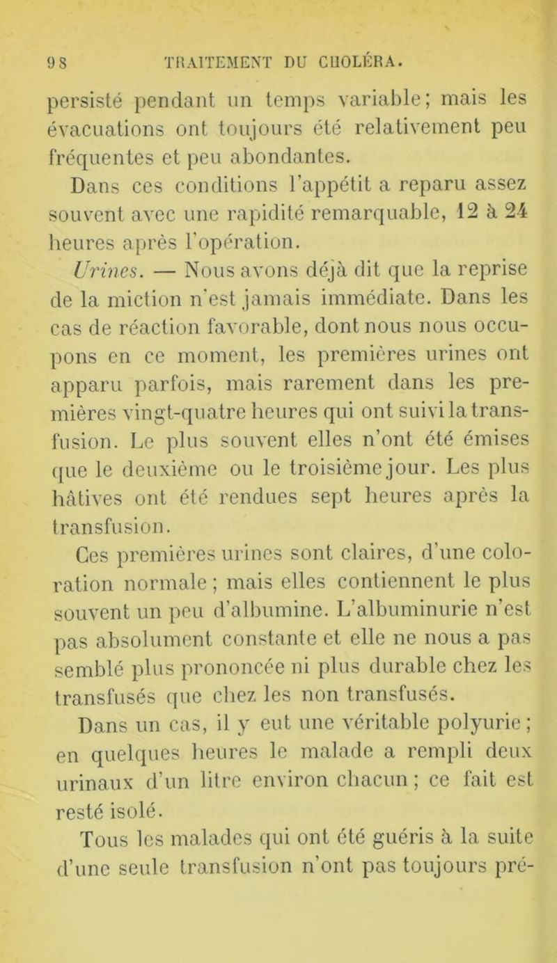 persisté pendant un temps variable; mais les évacuations ont toujours été relativement peu fréquentes et peu abondantes. Dans ces conditions l’appétit a reparu assez souvent avec une rapidité remarquable, 12 à 24 heures après l’opération. Urines. — Nous avons déjà dit que la reprise de la miction n’est jamais immédiate. Dans les cas de réaction favorable, dont nous nous occu- pons en ce moment, les premières urines ont apparu parfois, mais rarement dans les pre- mières vingt-quatre heures qui ont suivi la trans- fusion. Le plus souvent elles n’ont été émises (pie le deuxième ou le troisième jour. Les plus hâtives ont été rendues sept heures après la transfusion. Ces premières urines sont claires, d’une colo- ration normale ; mais elles contiennent le plus souvent un peu d’albumine. L’albuminurie n’est pas absolument constante et elle ne nous a pas semblé plus prononcée ni plus durable chez les transfusés que chez les non transfusés. Dans un cas, il y eut une véritable polyurie; en quelques heures le malade a rempli deux urinaux d’un litre environ chacun ; ce fait est resté isolé. Tous les malades qui ont été guéris à la suite d’une seule transfusion n’ont pas toujours pré-