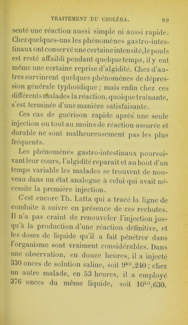sente une réaction aussi simple ni aussi rapide. Chez quelques-uns les phénomènes gastro-intes- tinau.N ont conservé une certaine intensité,le pouls est resté affaibli pendant quehfue temps, il y eut même une certaine reprise d’algidité. Chez d’au- tres survinrent quelques [)hénomènes de dépres- sion générale typhoïdique ; mais enfin chez ces difïérents malades la réaction, quoicpie traînante, s est terminée d’une manière satisfaisante. Ces cas de guérison rapide après une seule injection ou tout au moins de réaction assurée et durable ne sont malheureusement pas les plus fréquents. Les phénomènes gastro-intestinaux poursui- vantleur cours, l’algidité reparaît et au bout d’un temps variable les malades se trouvent de nou- veau dans un état analogue à celui qui avait né- cessité la première injection. C est encore Ih. Latta qui a tracé la ligne de conduite à suivre en présence de ces rechutes. Il na pas craint de renouveler l’injection jus- qu’à la production d’une réaction définitive, et les doses de liquide qu’il a fait pénétrer dans 1 organisme sont vraiment considérables. Dans une observation, en douze heures, il a injecté 330 onces de solution saline, soit 0‘“‘,2i0 ; chez un autre malade, en o3 heures, il a employé 3/G onces du même liquide, soit 10''‘',G30.