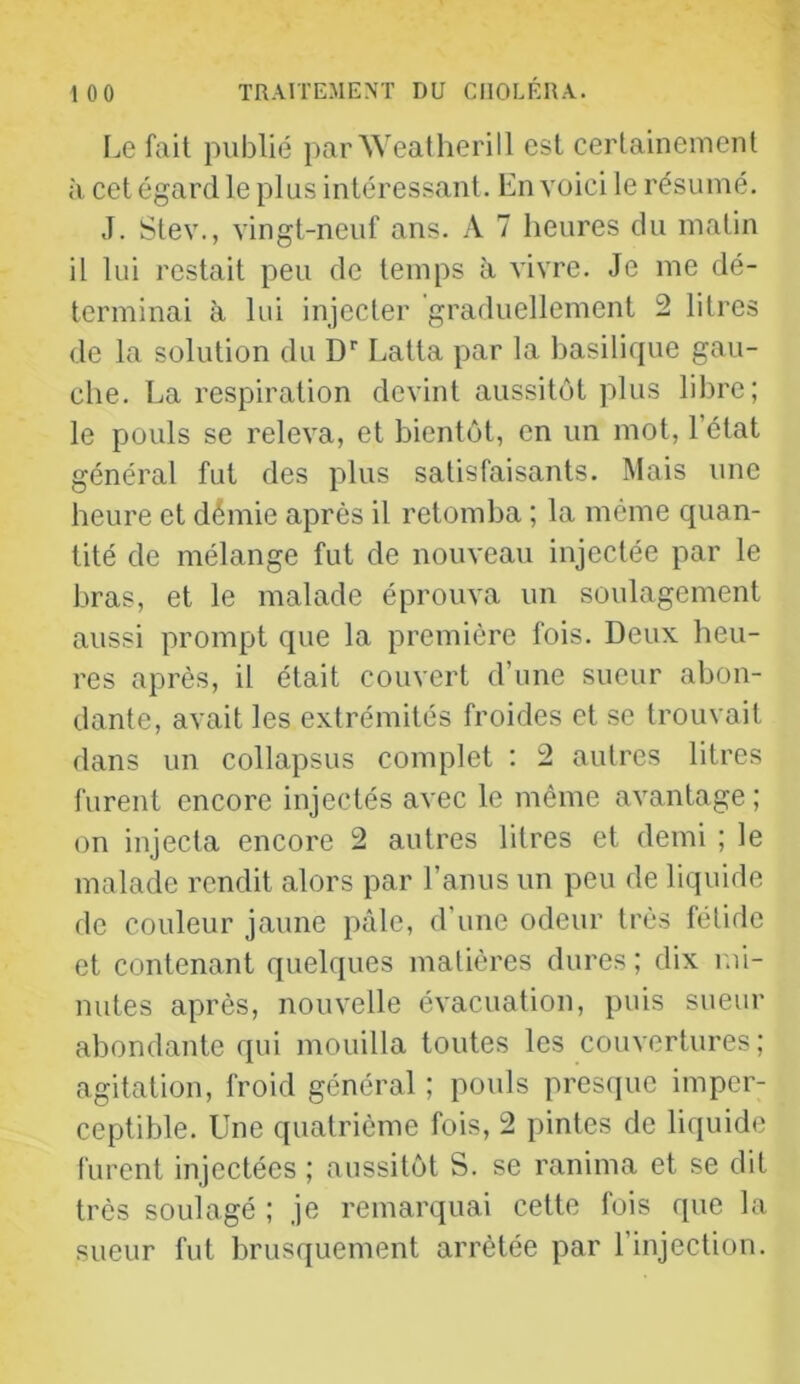 Le fait publié par Weatherill est certainement à cet égard le plus intéressant. En voici le résumé. J. Stev., vingt-neuf ans. A 7 heures du matin il lui restait peu de temps à vivre. Je me dé- terminai à lui injecter graduellement 2 litres de la solution du D' Latta par la basilique gau- che. La respiration devint aussitôt plus libre; le pouls se releva, et bientôt, en un mot, l’état général fut des plus satisfaisants. Mais une heure et démie après il retomba ; la même quan- tité de mélange fut de nouveau injectée par le bras, et le malade éprouva un soulagement aussi prompt que la première fois. Deux heu- res après, il était couvert d’une sueur abon- dante, avait les extrémités froides et se trouvait dans un collapsus complet : 2 autres litres furent encore injectés avec le même avantage ; on injecta encore 2 autres litres et demi ; le malade rendit alors par l’anus un peu de liquide de couleur jaune pâle, d’une odeur très fétide et contenant quelques matières dures ; dix mi- nutes après, nouvelle évacuation, puis sueur abondante qui mouilla toutes les couvertures; agitation, froid général ; pouls presejue imper- ceptible. Une quatrième fois, 2 pintes de liquide furent injectées ; aussitôt S. se ranima et se dit très soulagé ; je remarquai cette fois que la sueur fut brusquement arrêtée par l’injection.