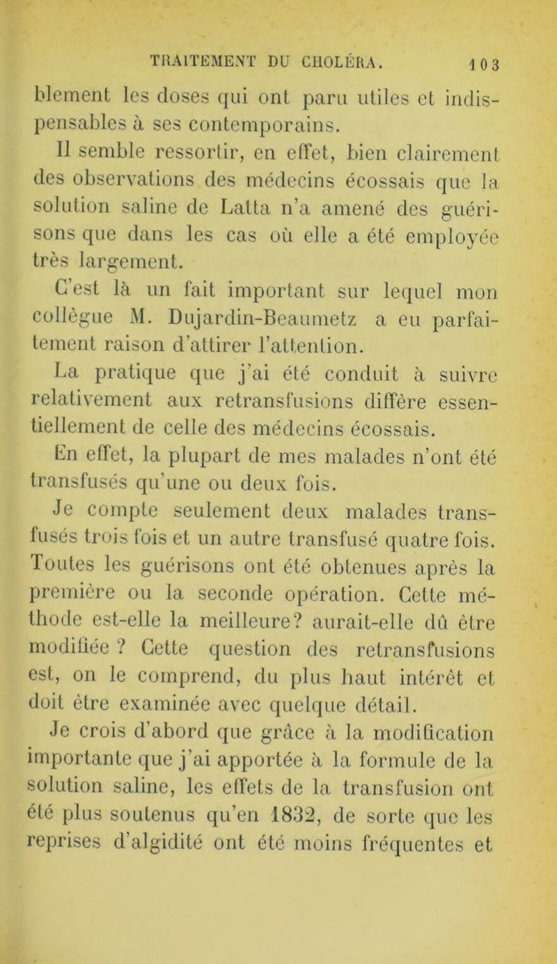 blement les doses qui ont paru utiles et indis- pensables à ses contemporains. Il semble ressortir, en effet, bien clairement des observations des médecins écossais que la solution saline de Latta n’a amené des guéri- sons que dans les cas oîi elle a été employée très largement. C’est là un fait important sur lequel mon collègue M. Dujardin-Beaumetz a eu parfai- tement raison d’attirer l’attention. La pratique que j’ai été conduit à suivre relativement aux retransfusions diffère essen- tiellement de celle des médecins écossais. Ln effet, la plupart de mes malades n’ont été transfusés qu’une ou deux fois. Je compte seulement deux malades trans- fusés trois fois et un autre transfusé quatre fois. Toutes les guérisons ont été obtenues après la première ou la seconde opération. Cette mé- thode est-elle la meilleure? aurait-elle dû être modifiée ? Cette question des retransfusions est, on le comprend, du plus haut intérêt et doit être examinée avec quelque détail. Je crois d’abord que grâce fà la modiQcation importante que j’ai apportée à la formule de la solution saline, les effets de la transfusion ont été plus soutenus qu’en 1832, de sorte que les reprises d’algidité ont été moins fréquentes et