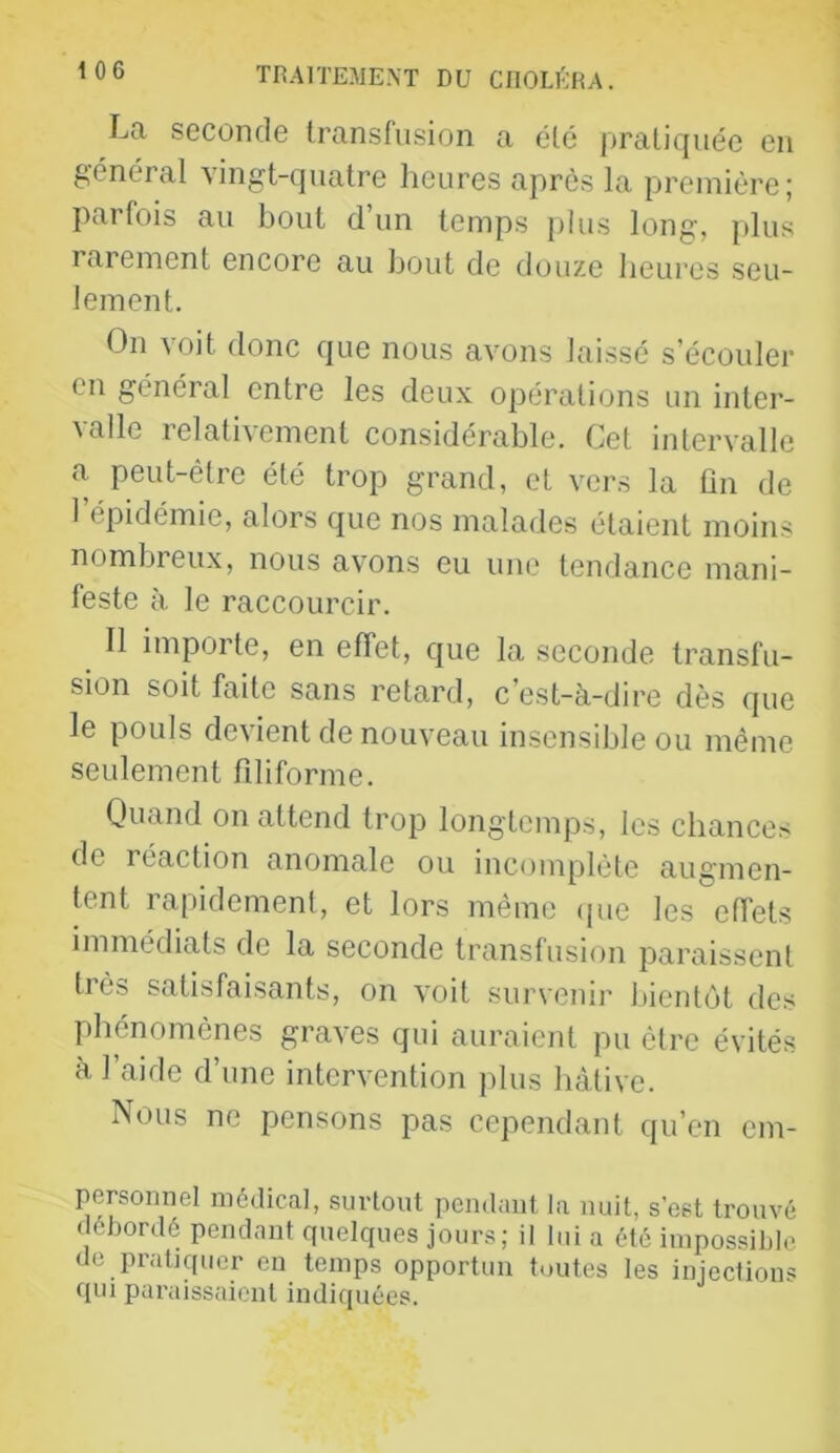 La seconde transfusion a été pratiquée en général vingt-quatre heures après la première; parfois au bout d’un temps plus long, [dus rarement encore au bout de douze heures seu- lement. On voit donc que nous avons laissé s’écouler en général entre les deux opérations un inter- valle relativement considérable. Cet intervalle a peut-être été trop grand, et vers la ûn de l’épidémie, alors que nos malades étaient moins nombreux, nous avons eu une tendance mani- feste à le raccourcir. 11 importe, en effet, que la seconde transfu- sion soit faite sans retard, c’est-à-dire dès que le pouls devient de nouveau insensible ou même seulement filiforme. Quand on attend trop longtemps, les chances de réaction anomale ou incomplète augmen- tent rapidement, et lors même ipie les effets immédiats de la seconde transfusion paraissent très satisfaisants, on voit survenir bientôt des phénomènes graves qui auraient pu être évités à l’aide d’une intervention jilus hâtive. Nous ne pensons pas cependant qu’en em- persomiel médical, surtout pendant la nuit, s’est trouvé débordé pendant quelques jours; il lui a été impossible de praUquer eu temps opportun toutes les injections qui paraissaient indiquées.