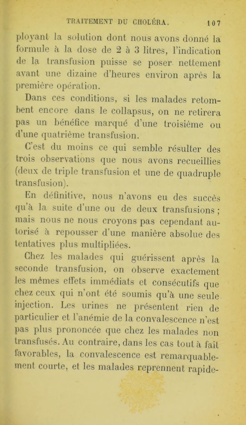 ployant la solution dont nous avons donné la formule à la dose de 2 à 3 litres, l’indication de la transfusion puisse se poser nettement avant une dizaine d’heures environ après la première opération. Dans ces conditions, si les malades retom- bent encore dans le collapsus, on ne retirera pas un bénéfice marqué d’une troisième ou d’une quatrième transfusion. C’est du moins ce qui semble résulter des trois observations que nous avons recueillies (deux de triple transfusion et une de quadruple transfusion). Rn définitive, nous n’avons eu des succès qu’à la suite d’une ou de deux transfusions ; mais nous ne nous croyons pas cependant au- torisé à repousser d’une manière absolue des tentatives plus multipliées. Chez les malades qui guérissent après la seconde transfusion, on observe exactement les mêmes effets immédiats et consécutifs que chez ceux qui n’ont été soumis qu’à une seule injection. Les urines ne présentent rien de particulier et l’anémie de la convalescence n’est pas plus prononcée que chez les malades non transfusés. Au contraire, dans les cas tout à fait favorables, la convalescence est remarquable- ment courte, et les malades reprennent rapide-
