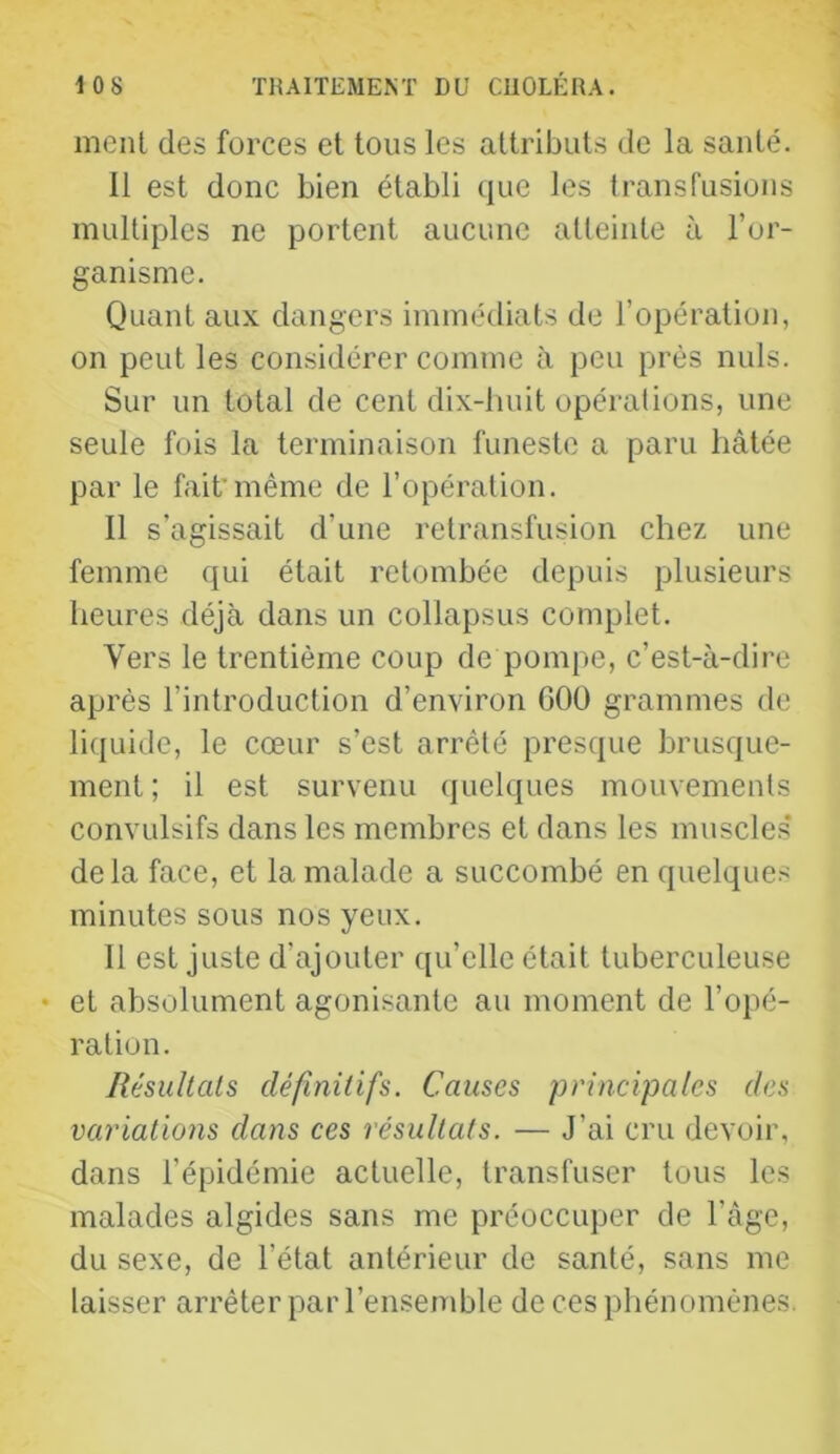 meut des forces et tous les attributs de la santé. il est donc bien établi que les transfusions multiples ne portent aucune atteinte à l’or- ganisme. Quant aux dangers immédiats de l’opération, on peut les considérer comme à peu près nuis. Sur un total de cent dix-huit opérations, une seule fois la terminaison funeste a paru hâtée par le fait’même de l’opération. Il s’agissait d’une retransfusion chez une femme qui était retombée depuis plusieurs heures déjà dans un collapsus complet. Vers le trentième coup de pompe, c’est-à-dire après l’introduction d’environ GOÜ grammes de li({uide, le cœur s’est arrêté presque brusque- ment ; il est survenu (juelques mouvements convulsifs dans les membres et dans les muscles delà face, et la malade a succombé en quelques minutes sous nos yeux. 11 est juste d’ajouter qu’elle était tuberculeuse • et absolument agonisante au moment de l’opé- ration. llésullals définitifs. Causes principales des variations dans ces résultats. — J’ai cru devoir, dans l’épidémie actuelle, transfuser tous les malades algides sans me préoccuper de l’âge, du sexe, de l’état antérieur de santé, sans me laisser arrêter par l’ensemble de ces phénomènes.