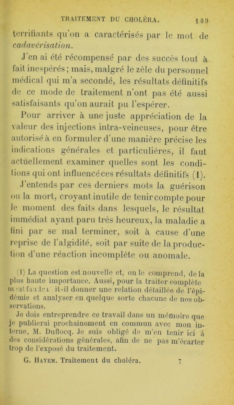 terrifiants qu'un a caractérisés par le mot de cadavérisation. J’en ai été récompensé par des succès tout à fait inespérés ; mais, malgré le zèle du personnel médical qui m’a secondé, les résultats définitifs de ce mode de traitement n’ont pas été aussi satisfaisants qu’on aurait pu l’espérer. Pour arriver à une juste appréciation de la valeur des injections intra-veineuses, pour être autorisé à en formuler d’une manière précise les indications générales et particulières, il faut actuellement examiner quelles sont les condi- tions qui ont influencé ces résultats définitifs (1). J’entends par ces derniers mots la guérison ou la mort, croyant inutile de tenir compte pour le moment des faits dans lesquels, le résultat immédiat ayant paru très heureux, la maladie a fini par se mal terminer, soit à cause d’une reprise de l’algidité, soit par suite de la produc- tion d’une réaction incomplète ou anomale. d) La question est nouvelle et, on L; comprend, delà plus haute importance. Aussi, pour la traiter complète m ‘at fi'i tri it-il donner une relation détaillée de l’épi- démie et analyser en quelque sorte chacune de nos ob- servations. Je dois entreprendre ce travail dans un mémoire que je publierai prochainement en commun avec mon in- terne, M. Duflocq. Je suis obligé de m’en tenir ici à dos considérations générales, afin de ne pas m’écarter trop de l’exposé du traitement. G. Hayem. Traitement du choléra. 7
