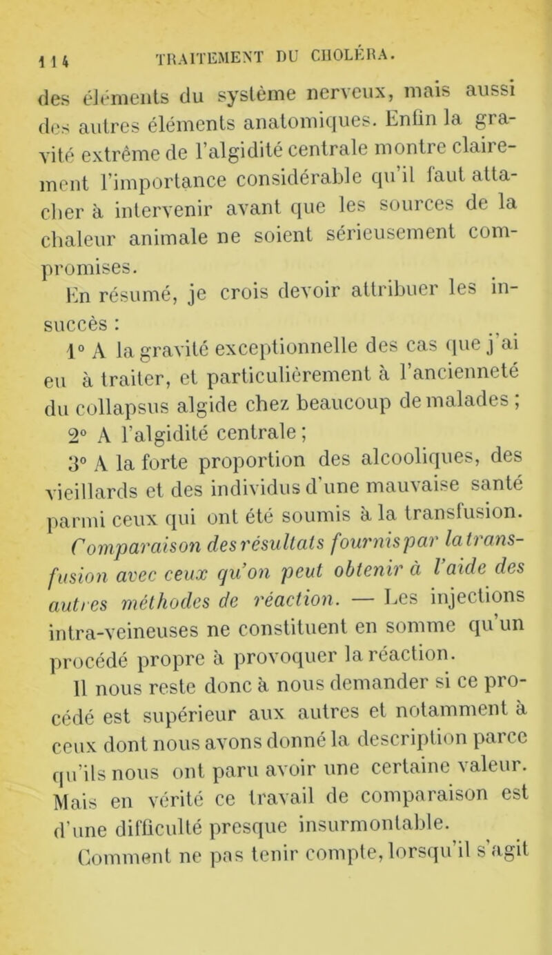 i 1 4 des éJénieiils du système ner\eux, mais aussi des autres éléments analomicjues. Enfin la gra- vité extrême de l’algidité centrale montre claire- ment l’importance considérable qu’il faut atta- cher à intervenir avant que les sources de la chaleur animale ne soient sérieusement com- promises. Im résumé, je crois devoir attribuer les in- succès : 1° A la gravité exceptionnelle des cas ipie j’ai eu à traiter, et particulièrement à l’ancienneté du collapsus algide chez beaucoup de malades ; 2“ A l’algidité centrale ; A la forte proportion des alcooliques, des vieillards et des individus d'une mauvaise santé parmi ceux qui ont été soumis a la transfusion. Comparaison desrésultats fournispar latrans- fusion avec ceux qu’on peut obtenir à l aide des autres méthodes de réaction. — Les injections intra-veineuses ne constituent en somme qu’un yirocédé propre à provoquer la réaction. 11 nous reste donc à nous demander si ce pro- cédé est supérieur aux autres et notamment à ceux dont nous avons donné la description parce qu’ils nous ont paru avoir une certaine valeur. Mais en vérité ce travail de comparaison est d’une difficulté presque insurmontable. Comment ne pas tenir compte, lorsqu’il s’agit