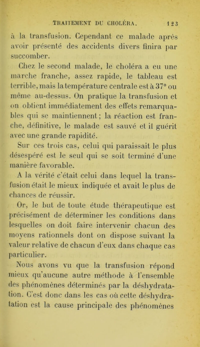 à la transfusion. Cependant ce malade après avoir présenté des accidents divers finira par succomber. Chez le second malade, le choléra a eu une marche franche, assez rapide, le tableau est terrible, mais la température centrale est à 37° ou même au-dessus. On pratique la transfusion et on obtient immédiatement des efi'ets remarqua- bles qui se maintiennent ; la réaction est fran- che, définitive, le malade est sauvé et il guérit avec une grande rapidité. Sur ces trois cas, celui qui paraissait le plus désespéré est le seul qui se soit terminé d’une manière favorable. A la vérité c’était celui dans lequel la trans- fusion était le mieux indiquée et avait le plus de chances de réussir. Or, le but de toute étude thérapeutique est précisément de déterminer les conditions dans lesquelles on doit faire intervenir chacun des moyens rationnels dont on dispose suivant la valeur relative de chacun d’eux dans chaque cas particulier. Nous avons vu que la transfusion répond mieux qu’aucune autre méthode à l’ensemhle des phénomènes déterminés par la déshydrata- tion. C’est donc dans les cas où cette déshydra- tation est la cause principale des phénomènes