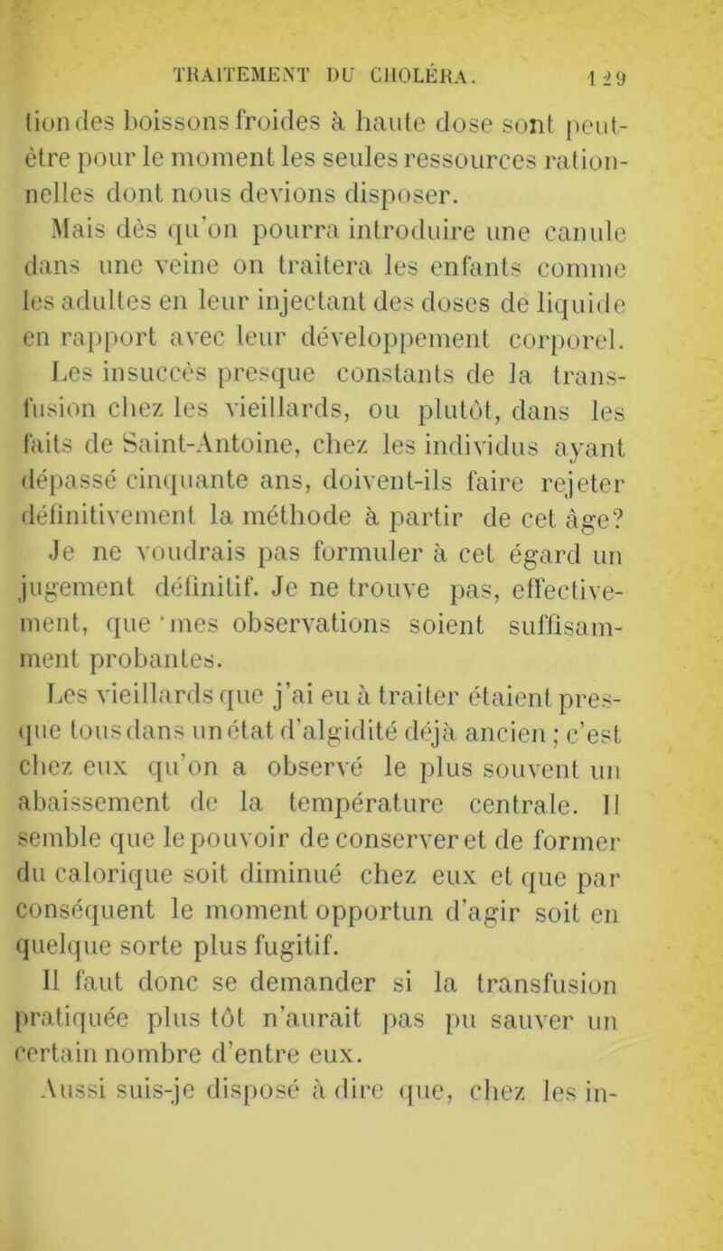 THAITEMEM UE ClIOLÉHA. tiundes boissons froides à haute dose sont [leiit- ètre pour le moment les seules ressources ration- nelles dont nous devions disposer. Mais dès ([u'on pourra introduire une canule dans une veine on traitera les enfants comme les adultes en leur injectant des doses de liquide en rapport avec leur développement corporel. Les insuccès presque constants de la trans- fusion chez les vieillards, ou plutôt, dans les faits de Saint-Antoine, chez les individus ayant (léi)assé cinquante ans, doivent-ils faire rejeter délinitivement la méthode à partir de cet âge? Je ne voudrais pas formuler à cet égard un jugement détinitif. Je ne trouve pas, effective- ment, que‘mes observations soient suffisam- ment probantes. Les vieillards que j’ai eu à traiter étaient pres- (pie tous dans un état d’algidité déjà ancien ; c’est cbez eux qu’on a observé le plus souvent un abaissement de la température centrale. Il semble que le pouvoir de conserver et de former du calorique soit diminué chez eux et que par conséquent le moment opportun d’agir soit en quelque sorte plus fugitif. Il faut donc se demander si la transfusion pratiquée plus tôt n’aurait pas pu sauver un certain nombre d’entre eux. .\ussi suis-je disposé à dire ({ue, chez les in-