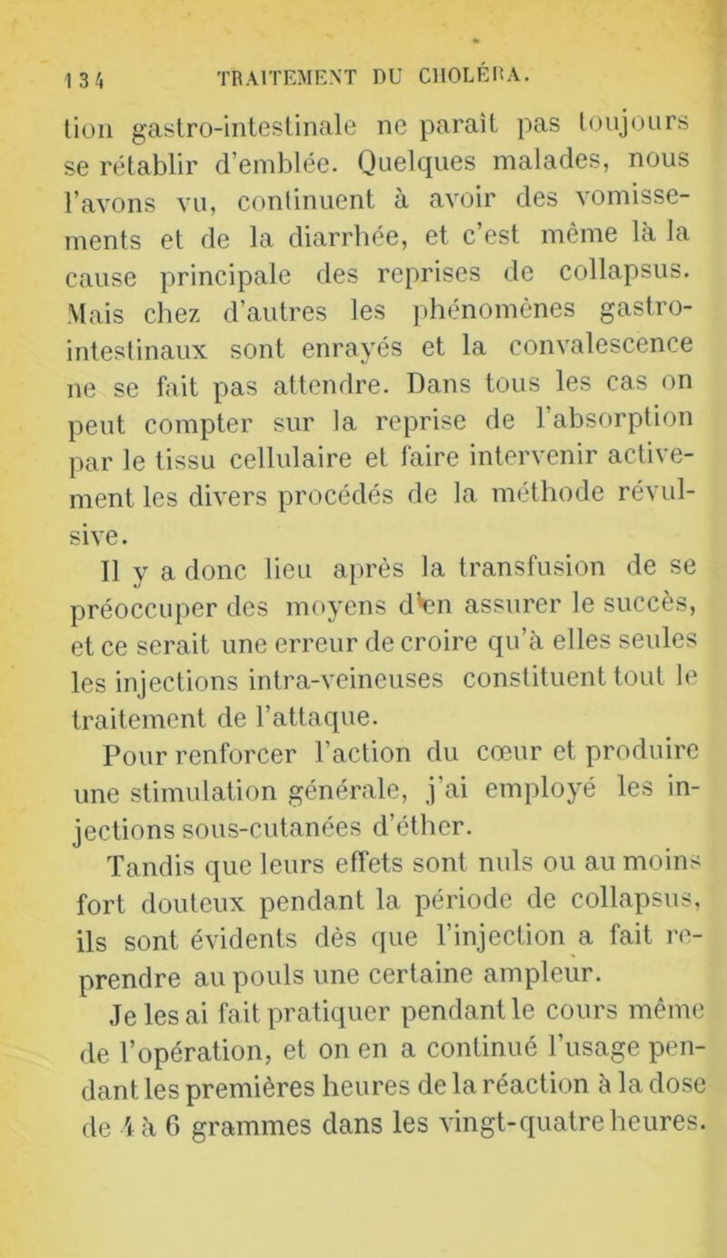 lion gastro-intesünale ne paraît pas toujours se rétablir d’emblée. Quelques malades, nous l’avons vu, continuent à avoir des vomisse- ments et de la diarrhée, et c’est même là la cause principale des reprises de collapsus. Mais chez d’autres les phénomènes gastro- intestinaux sont enrayés et la convalescence ne se fait pas attendre. Dans tous les cas on peut compter sur la reprise de l’absorption par le tissu cellulaire et faire intervenir active- ment les divers procédés de la méthode révul- sive . Il y a donc lieu après la transfusion de se préoccuper des moyens d'en assurer le succès, et ce serait une erreur de croire qu’à elles seules les injections intra-veineuses constituent tout le traitement de l’attaque. Pour renforcer l’action du cœur et produire une stimulation générale, j’ai employé les in- jections sous-cutanées d’éther. Tandis que leurs effets sont nuis ou au moins fort douteux pendant la période de collapsus, ils sont évidents dès (pie l’injection a fait re- prendre au pouls une certaine ampleur. Je les ai fait pratiquer pendant le cours même de l’opération, et on en a continué l’usage pen- dant les premières heures de la réaction à la dose de A h 6 grammes dans les vingt-quatre heures.