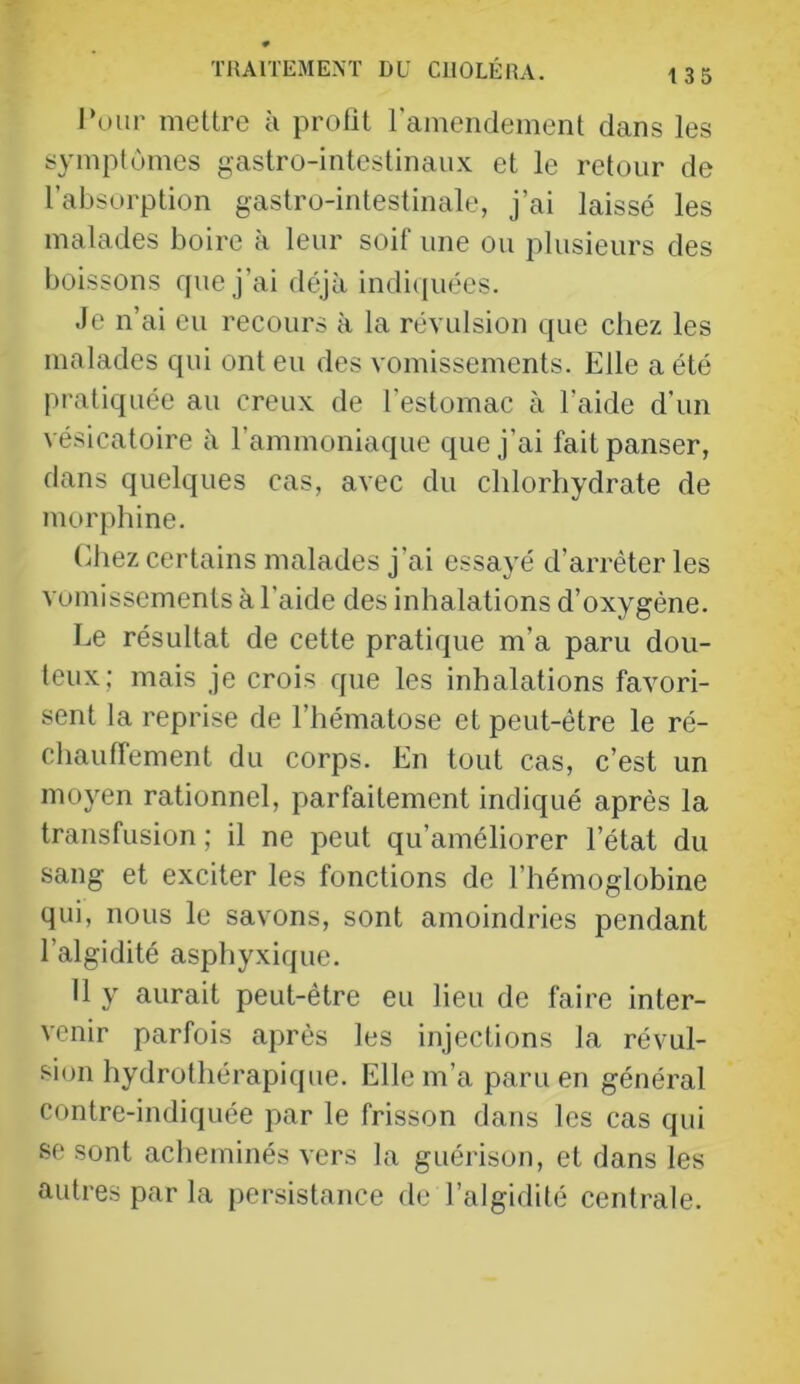 IV)IIP mettre ii profit ramendement dans les symptômes gastro-intestinaux et le retour de l’absorption gastro-intestinale, j’ai laissé les malades boire à leur soif une ou plusieurs des boissons que j’ai déjà indi(piées. Je n’ai eu reeours à la révulsion que chez les malades qui ont eu des vomissements. Elle a été pratiquée au creux de l’estomac à l’aide d’un vésicatoire à l’ammoniaque que j’ai fait panser, dans quelques cas, avec du chlorhydrate de morphine. (ihez certains malades j’ai essayé d’arrêter les vumissements à l’aide des inhalations d’oxygène. Le résultat de cette pratique m’a paru dou- teux; mais je crois que les inhalations favori- sent la reprise de l’hématose et peut-être le ré- chauffement du corps. En tout cas, c’est un moyen rationnel, parfaitement indiqué après la transfusion ; il ne peut qu’améliorer l’état du sang et exciter les fonctions de l’hémoglobine qui, nous le savons, sont amoindries pendant l’algidité asphyxique. 11 y aurait peut-être eu lieu de faire inter- venir parfois après les injections la révul- sion hydrothérapique. Elle m’a paru en général contre-indiquée par le frisson dajis les cas qui se sont acheminés vers la guérison, et dans les autres par la persistance de l’algidité centrale.