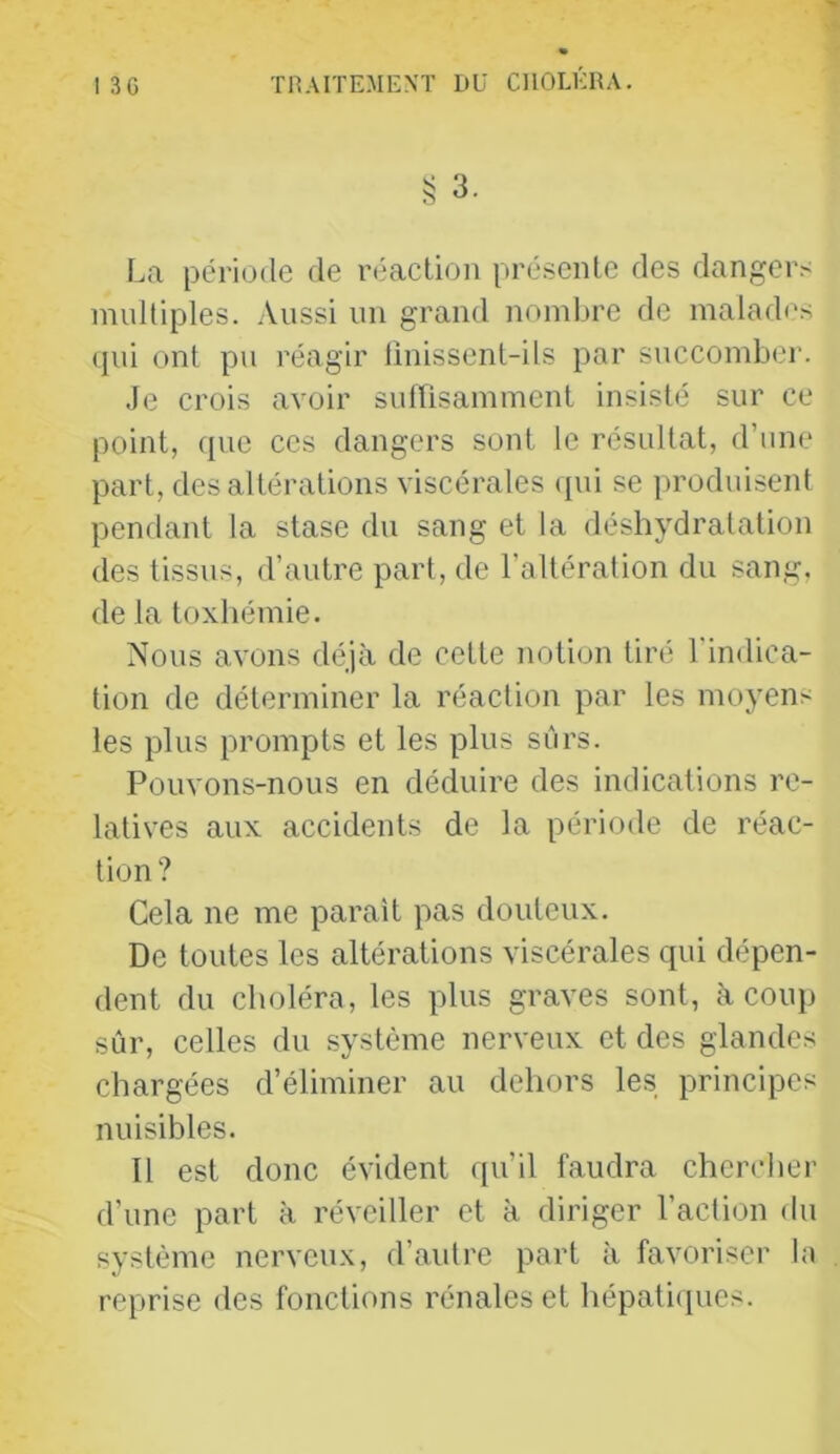 La période de réaction présente des dangers multiples. Aussi un grand nomljre de maladi's (jiii ont pu réagir linissent-ils par succomber. Je crois avoir suffisamment insisté sur ce point, que ces dangers sont le résultat, d’une part, des altérations viscérales (pii se produisent pendant la stase du sang et la déshydratation des tissus, d’autre part, de l’altération du sang, de la toxhémie. Nous avons déjà de cette noti(jn tiré l'indica- tion de déterminer la réaction par les moyens les plus prompts et les plus sûrs. Pouvons-nous en déduire des indications re- latives aux accidents de la période de réac- tion ? Cela ne me parait pas douteux. De toutes les altérations viscérales qui dépen- dent du choléra, les plus graves sont, à coup sûr, celles du système nerveux et des glandes chargées d’éliminer au dehors les principes nuisibles. Il est donc évident qu’il faudra chercher d’une part à réveiller et à diriger l’action du système nerveux, d’autre part à favoriser la reprise des fonctions rénales et hépati([ues.