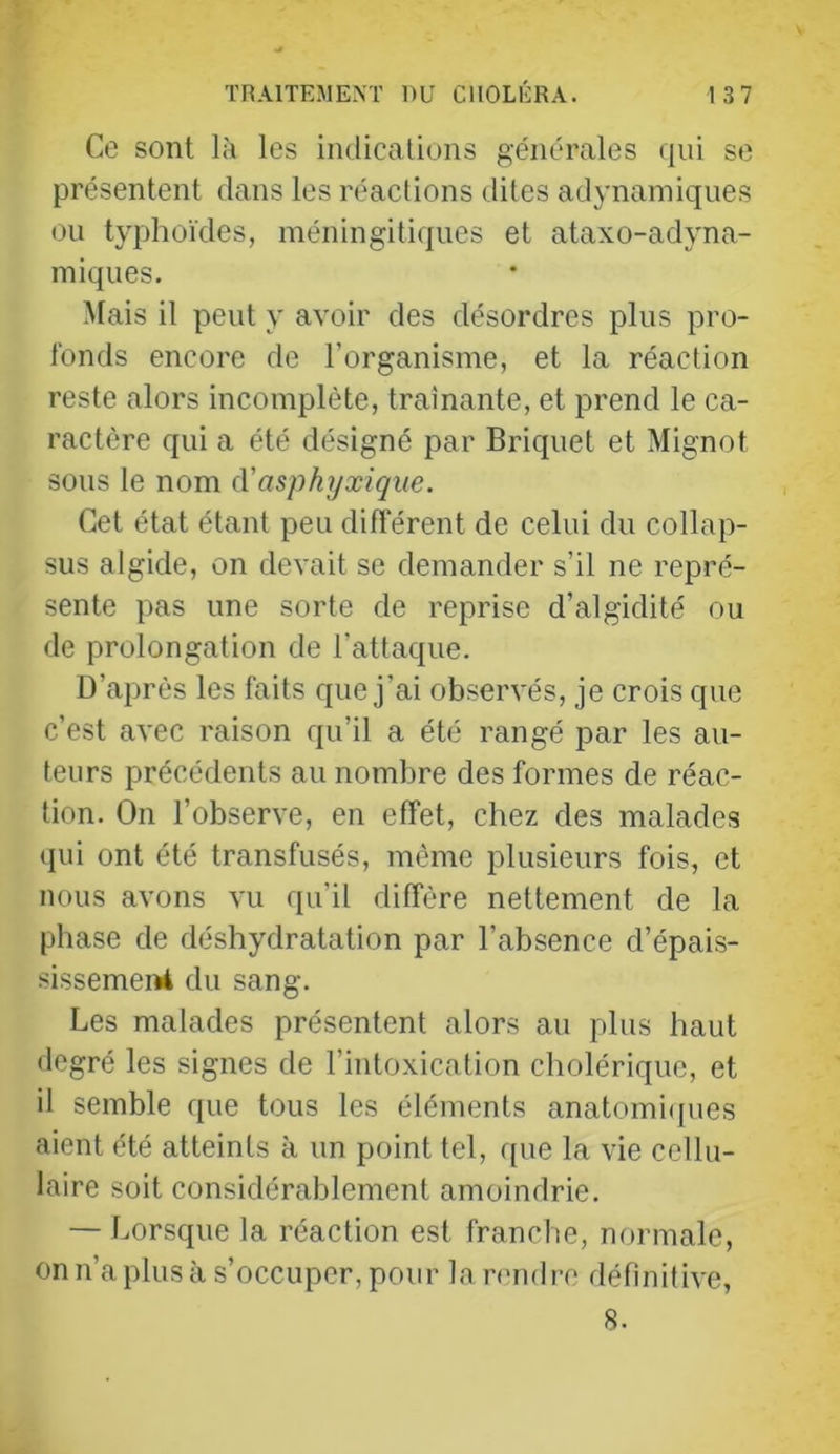 Ce sont là les indications générales qui se présentent dans les réactions dites adynainiques ou typhoïdes, méningitiques et ataxo-adyna- iniques. Mais il peut y avoir des désordres plus pro- fonds encore de l’organisme, et la réaction reste alors incomplète, tramante, et prend le ca- ractère qui a été désigné par Briquet et Mignot sous le nom (Vasphyxique. Cet état étant peu différent de celui du collap- sus algide, on devait se demander s’il ne repré- sente pas une sorte de reprise d’algidité ou de prolongation de l’attaque. D’après les faits que j’ai observés, je crois que c’est avec raison qu’il a été rangé par les au- teurs précédents au nombre des formes de réac- tion. On l’observe, en effet, chez des malades qui ont été transfusés, même plusieurs fois, et nous avons vu qu’il diffère nettement de la phase de déshydratation par l’absence d’épais- sissemei»4 du sang. Les malades présentent alors au plus haut degré les signes de l’intoxication cholérique, et il semble que tous les éléments anatomi(jues aient été atteints à un point tel, que la vie cellu- laire soit considérablement amoindrie. — Lorsque la réaction est franche, normale, on n’a plus à s’occuper, pour lamidre définitive, 8.