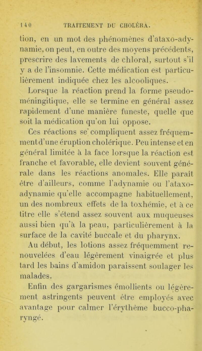 lion, en un mot des phénomènes d'alaxo-ady- namie, on peut, en outre des moyens précédents, prescrire des lavements de chloral, surtout s’il y a de l’insomnie. Cette médication est particu- lièrement indiquée chez les alcooliques. Lorsque la réaction prend la forme pseudo- méningiti([ue, elle se termine en général assez rapidement d’une manière funeste, quelle que soit la médication qu’on lui oppose. Ces réactions se’compliquent assez fréquem- mentd’une éruption cholérique. Peu intense et en général limitée à la face lorsque la réaction est franche et favorable, elle devient souvent géné- rale dans les réactions anomales. Elle parait être d’ailleurs, comme l’adynamie ou l’ataxo- adynamie qu’elle accompagne habituellement, un des nombreux effets de la toxhémie, et à ce titre elle s’étend assez souvent aux muqueuses aussi bien (ju’à la peau, particulièrement à la surface de la cavité buccale et du pharynx. Au début, les lotions assez fréquemment re- nouvelées d’eau légèrement vinaigrée et plus lard les bains d’amidon paraissent soulager les malades. Enfin des gargarismes émollients ou légère- ment astringents peuvent èlre employés avec avantage pour calmer l’érythème bucco-pha- ryng(h