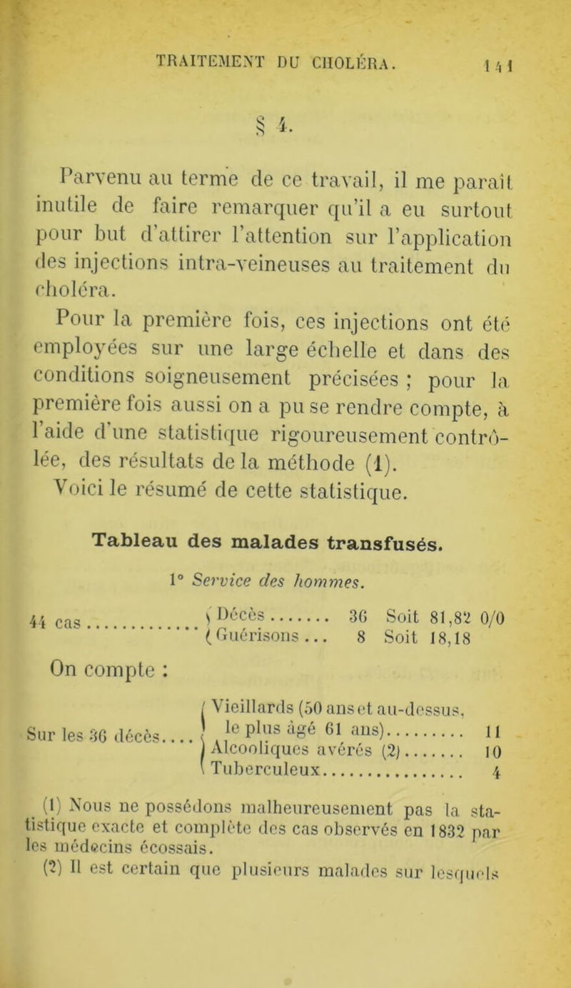 Ml Parvenu au terme de ce travail, il me parait inutile de faire remarquer qu’il a eu surtout pour but d’attirer l’attention sur l’application des injections intra-veineuses au traitement du choléra. Pour la première fois, ces injections ont été employées sur une large échelle et dans des conditions soigneusement précisées ; pour la première fois aussi on a pu se rendre compte, à 1 aide d une statistique rigoureusement contrô- lée, des résultats delà méthode (1). Voici le résumé de cette statistique. Tableau des malades transfusés. 1° Service des hommes. cas.. ^ Décès 3G Soit 81,82 0/0 (Guérisons... 8 Soit 18,18 On compte ; Sur les 3G décès. / Vieillards (.50 ans et au-dessus, ) le plus âgé G1 ans) u ■ ) Alcooliques avérés (2j lO \ Tuberculeux \ (1) Nous ne possédons malheureusement pas la sta- tistique exacte et complète des cas observés en 18-32 par les médecins écossais.