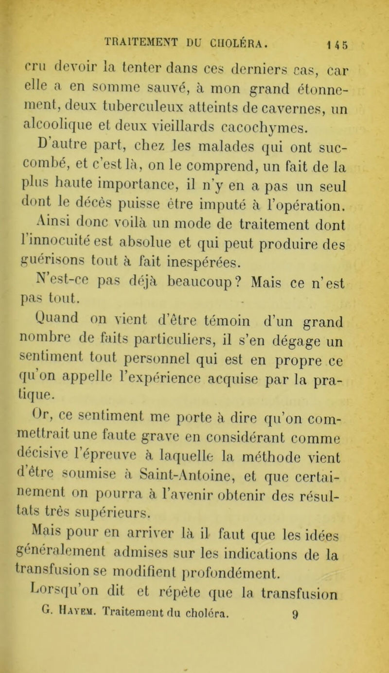 mi devoir la tenter dans ces derniers cas, car elle a en somme sauvé, à mon grand étonne- ment, deux tuberculeux atteints de cavernes, un alcoolique et deux vieillards cacochymes. D autre part, chez les malades qui ont suc- combé, et c’est là, on le comprend, un fait de la plus haute importance, il n’y en a pas un seul dont le décès puisse être imputé à l’opération. Ainsi donc voilà un mode de traitement dont 1 innocuité est absolue et qui peut produire des guérisons tout à fait inespérées. N’est-co pas déjà beaucoup? Mais ce n’est pas tout. (Juand on vient d’être témoin d’un grand nombre de faits particuliers, il s’en dégage un sentiment tout personnel qui est en propre ce qu’on appelle l’expérience acquise par la pra- tique. tir, ce sentiment me porte à dire qu’on com- mettrait une faute grave en considérant comme décisive l’épreuve à laquelle la méthode vient d être soumise à Saint-Antoine, et que certai- nement on pourra à l’avenir obtenir des résul- tats très supérieurs. Mais pour en arriver là il faut que les idées généralement admises sur les indications de la transfusion se modifient profondément. Lorsqu’on dit et répète (jue la transfusion G. Hayem. Traitemoiit fin choléra. 9
