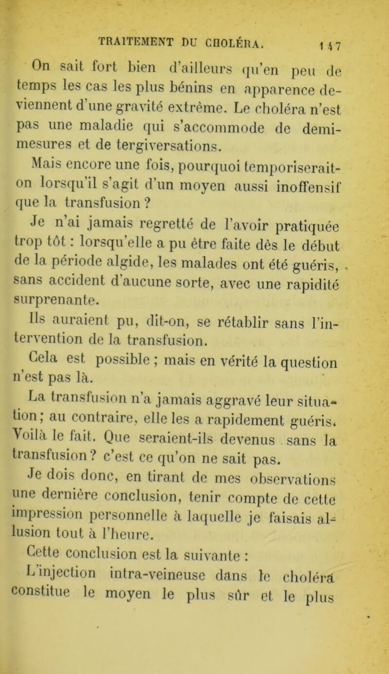 On sait fort bien d’ailleurs (ju’en peu de temps les cas les plus bénins en apparence de- viennent d une gravité extrême. Le choléra n’est pas une maladie qui s’accommode de demi- mesures et de tergiversations. Mais encore une fois, pourquoi temporiserait- on lorsqu’il s’agit d’un moyen aussi inoffensif que la transfusion ? Je n ai jamais regretté de l’avoir pratiquée trop tôt : lorsqu’elle a pu être faite dès le début de la période algide, les malades ont été guéris, , sans accident d aucune sorte, avec une rapidité surprenante. Ils auraient pu, dit-on, se rétablir sans l’in- tervention de la transfusion. Gela est possible ,’ mais en vérité la question n’est pas là. La transfusion n’a jamais aggravé leur situa- tion; au contraire, elle les a rapidement guéris. Modale fait. Que seraient-ils devenus sans la transfusion ? c’est ce qu’on ne sait pas. Je dois donc, en tirant de mes observations une dernière conclusion, tenir compte de cette impression personnelle à laquelle je faisais al- lusion tout à l’heure. Cette conclusion est la suivante : L injection intra-veineuse dans le choléra constitue le moyen le plus sûr et le plus