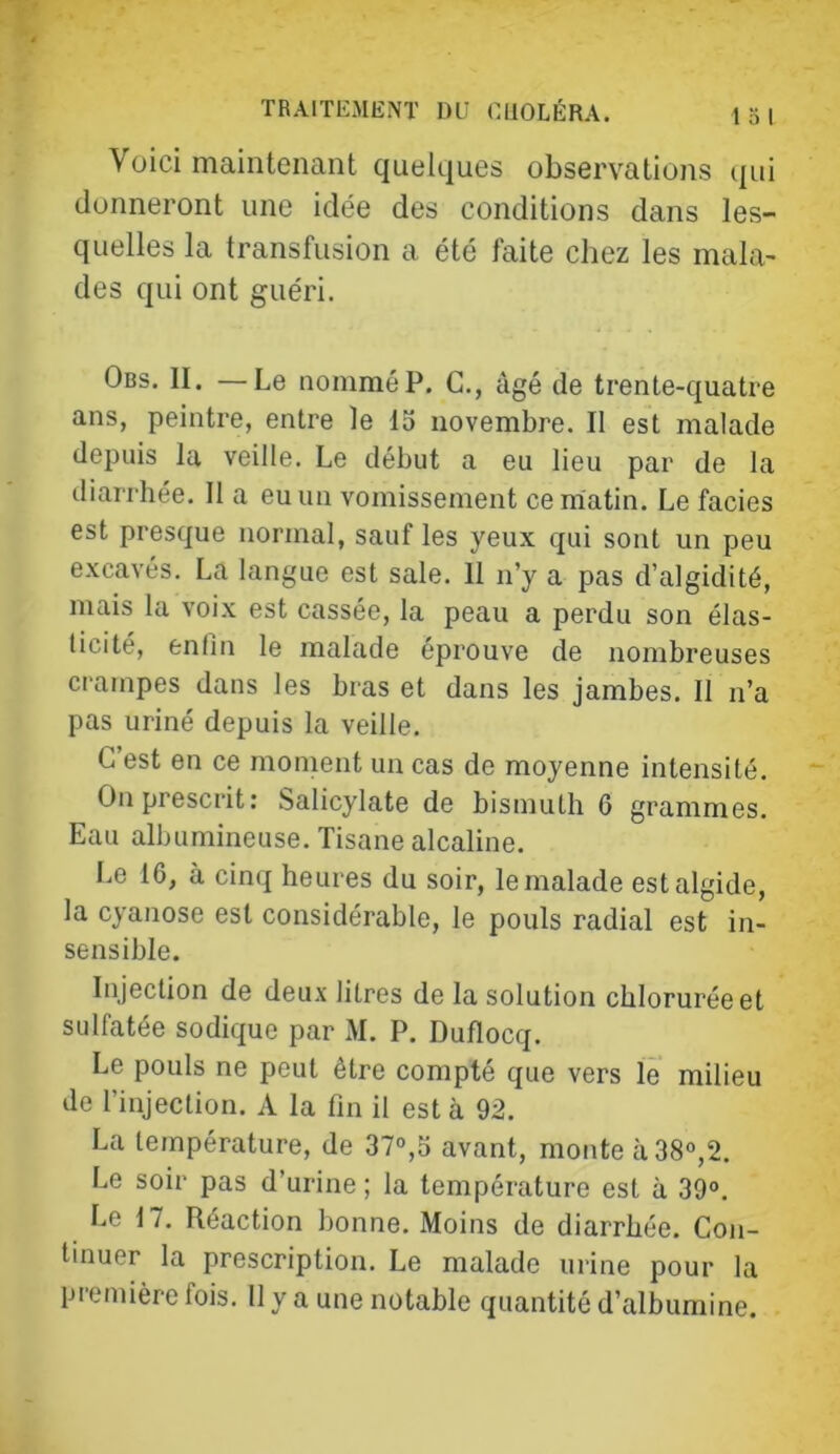 Voici maintenant quelques observations qui donneront une idée des conditions dans les- quelles la transfusion a été faite chez les mala- des qui ont guéri. Obs. II. — Le nommé P. C., âgé de trente-quatre ans, peintre, entre le 15 novembre. Il est malade depuis la veille. Le début a eu lieu par de la diarrhée. Il a eu un vomissement ceniatin. Le faciès est presque normal, sauf les yeux qui sont un peu excavés. La langue est sale. Il n’y a pas d’algidité, mais la voix est cassée, la peau a perdu son élas- ticité, enfin le malade épi’ouve de nombreuses crampes dans les bras et dans les jambes. 11 n’a pas uriné depuis la veille, G est en ce moment un cas de moyenne intensité. On prescrit: Salicylate de bismuth 6 grammes. Eau albumineuse. Tisane alcaline. Le 16, à cinq heures du soir, le malade est algide, la cyanose est considérable, le pouls radial est in- sensible. Injection de deux litres de la solution chlorurée et sulfatée sodique par M, P. Duflocq. Le pouls ne peut être compté que vers le milieu de l’injection. A la fin il est à 92. La température, de 37°,5 avant, monte à 38°,2. Le soir pas d’urine ; la température est à 39°, Le 17. Réaction bonne. Moins de diarrhée. Con- tinuer la prescription. Le malade urine pour la pi emière fois. Il y a une notable quantité d’albumine.